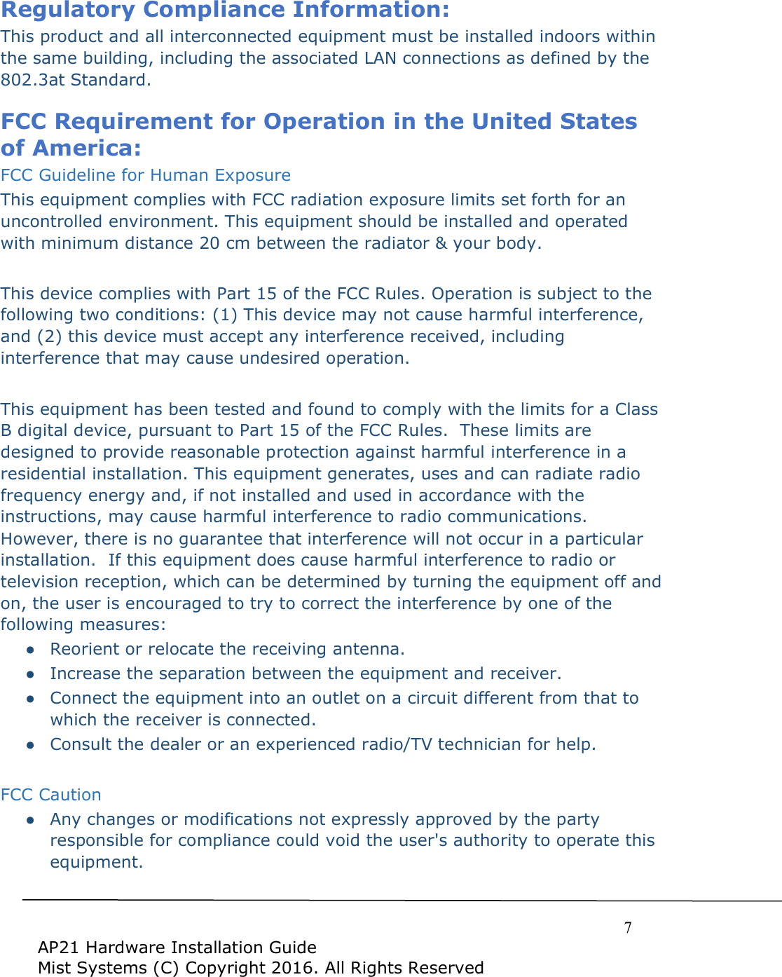     7  AP21 Hardware Installation Guide Mist Systems (C) Copyright 2016. All Rights Reserved Regulatory Compliance Information: This product and all interconnected equipment must be installed indoors within the same building, including the associated LAN connections as defined by the 802.3at Standard.   FCC Requirement for Operation in the United States of America: FCC Guideline for Human Exposure This equipment complies with FCC radiation exposure limits set forth for an uncontrolled environment. This equipment should be installed and operated with minimum distance 20 cm between the radiator &amp; your body.  This device complies with Part 15 of the FCC Rules. Operation is subject to the following two conditions: (1) This device may not cause harmful interference, and (2) this device must accept any interference received, including interference that may cause undesired operation.  This equipment has been tested and found to comply with the limits for a Class B digital device, pursuant to Part 15 of the FCC Rules.  These limits are designed to provide reasonable protection against harmful interference in a residential installation. This equipment generates, uses and can radiate radio frequency energy and, if not installed and used in accordance with the instructions, may cause harmful interference to radio communications.  However, there is no guarantee that interference will not occur in a particular installation.  If this equipment does cause harmful interference to radio or television reception, which can be determined by turning the equipment off and on, the user is encouraged to try to correct the interference by one of the following measures: ●  Reorient or relocate the receiving antenna. ●  Increase the separation between the equipment and receiver. ●  Connect the equipment into an outlet on a circuit different from that to which the receiver is connected. ●  Consult the dealer or an experienced radio/TV technician for help.  FCC Caution ●  Any changes or modifications not expressly approved by the party responsible for compliance could void the user&apos;s authority to operate this equipment. 