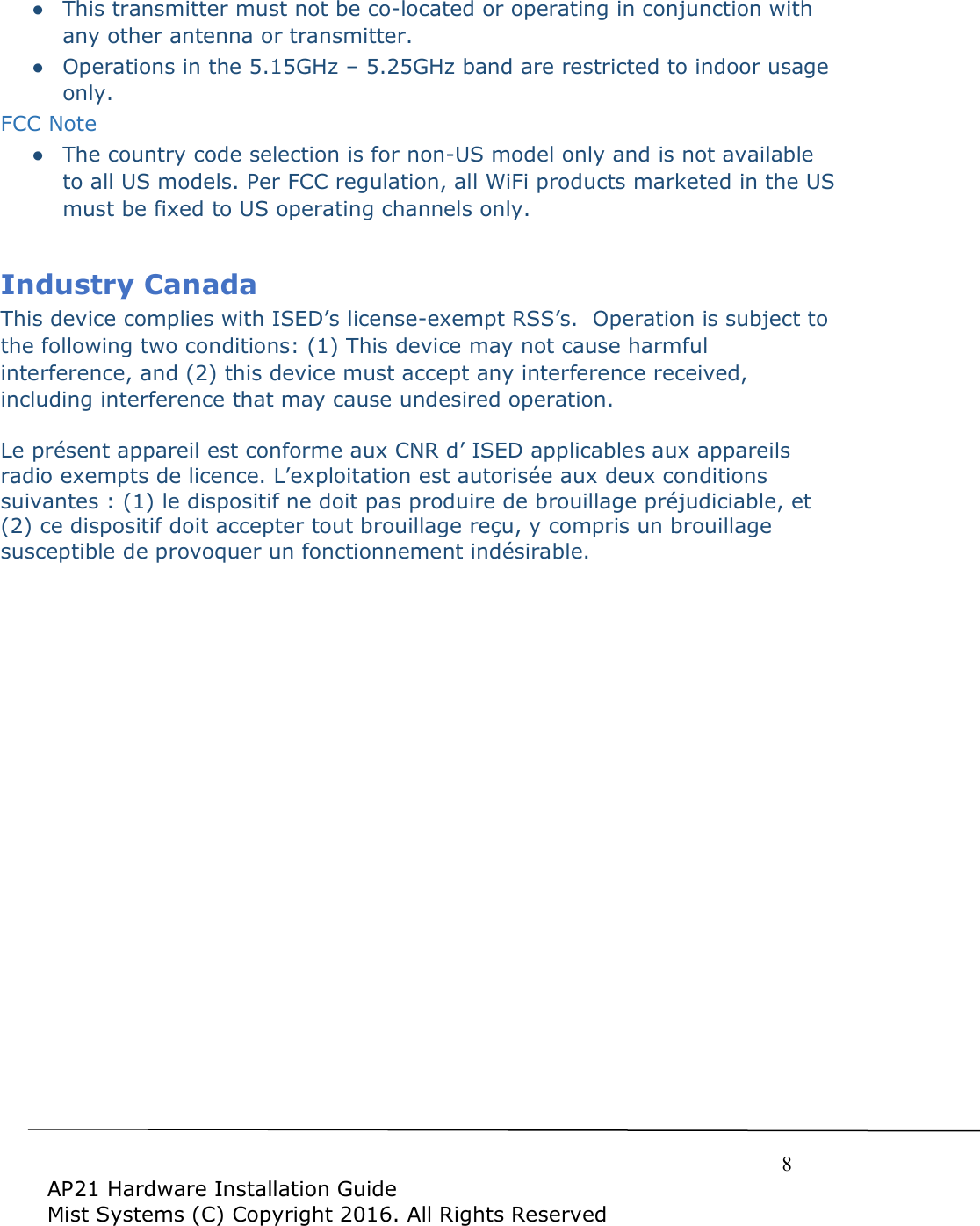     8  AP21 Hardware Installation Guide Mist Systems (C) Copyright 2016. All Rights Reserved ●  This transmitter must not be co-located or operating in conjunction with any other antenna or transmitter.  ●  Operations in the 5.15GHz – 5.25GHz band are restricted to indoor usage only.   FCC Note ●  The country code selection is for non-US model only and is not available to all US models. Per FCC regulation, all WiFi products marketed in the US must be fixed to US operating channels only.    Industry Canada  This device complies with ISED’s license-exempt RSS’s.  Operation is subject to the following two conditions: (1) This device may not cause harmful interference, and (2) this device must accept any interference received, including interference that may cause undesired operation. Le présent appareil est conforme aux CNR d’ ISED applicables aux appareils radio exempts de licence. L’exploitation est autorisée aux deux conditions suivantes : (1) le dispositif ne doit pas produire de brouillage préjudiciable, et (2) ce dispositif doit accepter tout brouillage reçu, y compris un brouillage susceptible de provoquer un fonctionnement indésirable.  