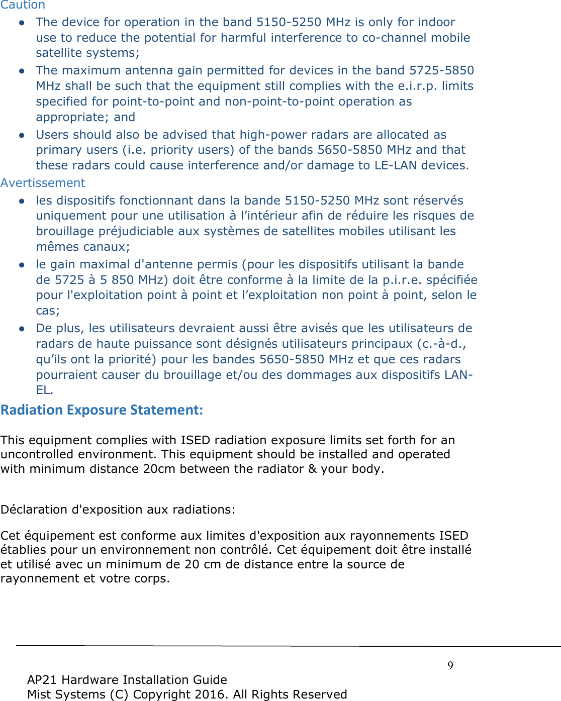     9  AP21 Hardware Installation Guide Mist Systems (C) Copyright 2016. All Rights Reserved Caution ●  The device for operation in the band 5150-5250 MHz is only for indoor use to reduce the potential for harmful interference to co-channel mobile satellite systems; ●  The maximum antenna gain permitted for devices in the band 5725-5850 MHz shall be such that the equipment still complies with the e.i.r.p. limits specified for point-to-point and non-point-to-point operation as appropriate; and  ●  Users should also be advised that high-power radars are allocated as primary users (i.e. priority users) of the bands 5650-5850 MHz and that these radars could cause interference and/or damage to LE-LAN devices. Avertissement ●  les dispositifs fonctionnant dans la bande 5150-5250 MHz sont réservés uniquement pour une utilisation à l’intérieur afin de réduire les risques de brouillage préjudiciable aux systèmes de satellites mobiles utilisant les mêmes canaux; ●  le gain maximal d&apos;antenne permis (pour les dispositifs utilisant la bande de 5725 à 5 850 MHz) doit être conforme à la limite de la p.i.r.e. spécifiée pour l&apos;exploitation point à point et l’exploitation non point à point, selon le cas;  ●  De plus, les utilisateurs devraient aussi être avisés que les utilisateurs de radars de haute puissance sont désignés utilisateurs principaux (c.-à-d., qu’ils ont la priorité) pour les bandes 5650-5850 MHz et que ces radars pourraient causer du brouillage et/ou des dommages aux dispositifs LAN-EL. Radiation Exposure Statement: This equipment complies with ISED radiation exposure limits set forth for an uncontrolled environment. This equipment should be installed and operated with minimum distance 20cm between the radiator &amp; your body.  Déclaration d&apos;exposition aux radiations:   Cet équipement est conforme aux limites d&apos;exposition aux rayonnements ISED établies pour un environnement non contrôlé. Cet équipement doit être installé et utilisé avec un minimum de 20 cm de distance entre la source de rayonnement et votre corps.   