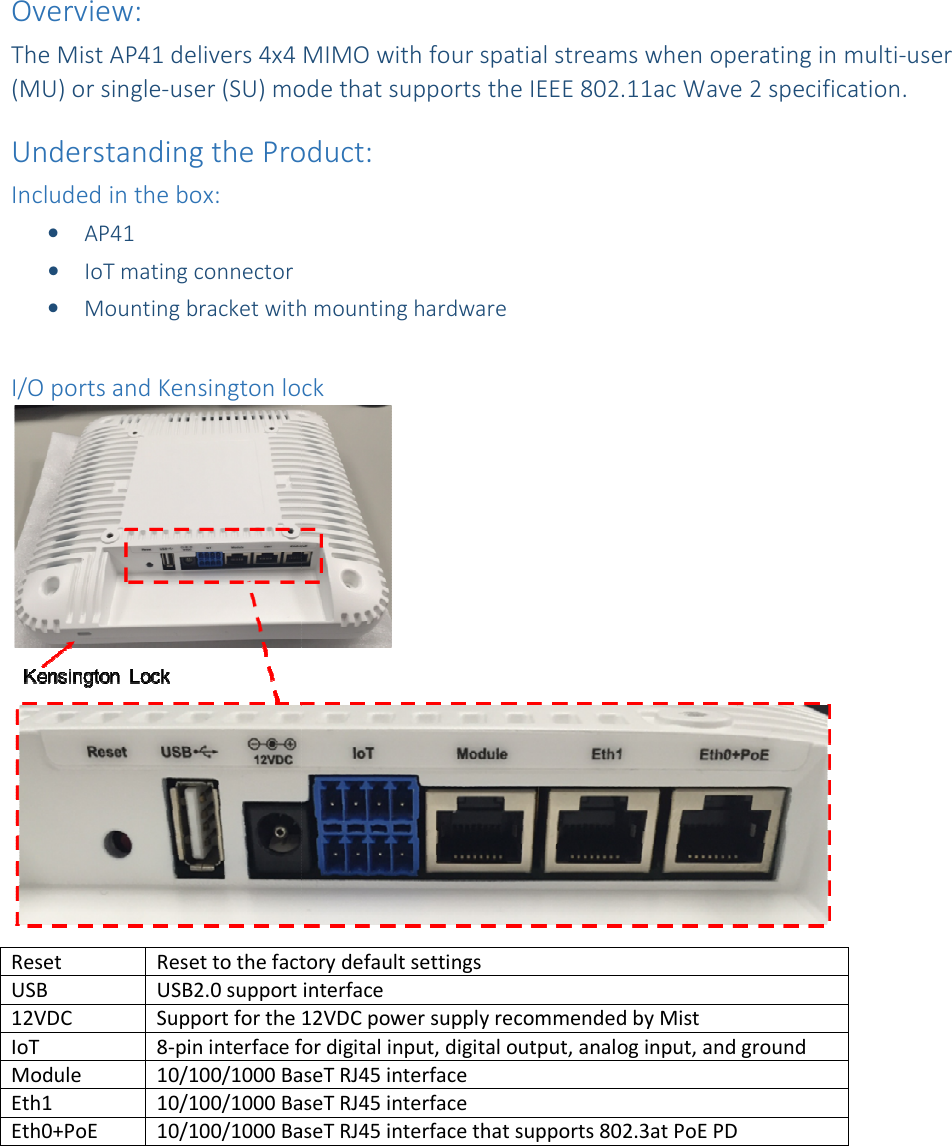 Overview: The Mist AP41 delivers 4x4 (MU) or single-user (SU) mode thaUnderstanding the Product:Included in the box: • AP41 • IoT mating connector • Mounting bracket with mounting hardware I/O ports and Kensington lockReset Reset to the factory default settingsUSB USB2.0 support interface12VDC Support for the 12VDC power supply recommended by MistIoT 8-pin interface for Module 10/100/1000 BaseT RJ45 interfaceEth1 10/100/1000 BaseT RJ45 interfaceEth0+PoE 10/100/1000 BaseT RJ45 interface that supports 802.3at PoE PD  The Mist AP41 delivers 4x4 MIMO with four spatial streams when operating in mode that supports the IEEE 802.11ac Wave 2 specification.  Understanding the Product:  Mounting bracket with mounting hardware I/O ports and Kensington lock Reset to the factory default settings USB2.0 support interface Support for the 12VDC power supply recommended by Mist pin interface for digital input, digital output, analog input, and ground10/100/1000 BaseT RJ45 interface 10/100/1000 BaseT RJ45 interface 10/100/1000 BaseT RJ45 interface that supports 802.3at PoE PD  MIMO with four spatial streams when operating in multi-user t supports the IEEE 802.11ac Wave 2 specification.    digital input, digital output, analog input, and ground 10/100/1000 BaseT RJ45 interface that supports 802.3at PoE PD  