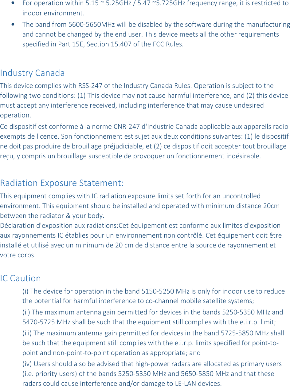 • For operation within 5.15 ~ 5.25GHz / 5.47 ~5.725GHz frequency range, it is restricted to indoor environment.  • The band from 5600-5650MHz will be disabled by the software during the manufacturing and cannot be changed by the end user. This device meets all the other requirements specified in Part 15E, Section 15.407 of the FCC Rules.  Industry Canada  This device complies with RSS-247 of the Industry Canada Rules. Operation is subject to the following two conditions: (1) This device may not cause harmful interference, and (2) this device must accept any interference received, including interference that may cause undesired operation. Ce dispositif est conforme à la norme CNR-247 d&apos;Industrie Canada applicable aux appareils radio exempts de licence. Son fonctionnement est sujet aux deux conditions suivantes: (1) le dispositif ne doit pas produire de brouillage préjudiciable, et (2) ce dispositif doit accepter tout brouillage reçu, y compris un brouillage susceptible de provoquer un fonctionnement indésirable.   Radiation Exposure Statement: This equipment complies with IC radiation exposure limits set forth for an uncontrolled environment. This equipment should be installed and operated with minimum distance 20cm between the radiator &amp; your body. Déclaration d&apos;exposition aux radiations:Cet équipement est conforme aux limites d&apos;exposition aux rayonnements IC établies pour un environnement non contrôlé. Cet équipement doit être installé et utilisé avec un minimum de 20 cm de distance entre la source de rayonnement et votre corps.  IC Caution (i) The device for operation in the band 5150-5250 MHz is only for indoor use to reduce the potential for harmful interference to co-channel mobile satellite systems; (ii) The maximum antenna gain permitted for devices in the bands 5250-5350 MHz and 5470-5725 MHz shall be such that the equipment still complies with the e.i.r.p. limit;  (iii) The maximum antenna gain permitted for devices in the band 5725-5850 MHz shall be such that the equipment still complies with the e.i.r.p. limits specified for point-to-point and non-point-to-point operation as appropriate; and  (iv) Users should also be advised that high-power radars are allocated as primary users (i.e. priority users) of the bands 5250-5350 MHz and 5650-5850 MHz and that these radars could cause interference and/or damage to LE-LAN devices. 