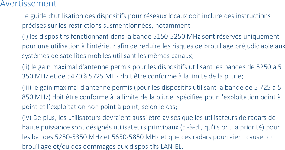 Avertissement Le guide d’utilisation des dispositifs pour réseaux locaux doit inclure des instructions précises sur les restrictions susmentionnées, notamment : (i) les dispositifs fonctionnant dans la bande 5150-5250 MHz sont réservés uniquement pour une utilisation à l’intérieur afin de réduire les risques de brouillage préjudiciable aux systèmes de satellites mobiles utilisant les mêmes canaux; (ii) le gain maximal d&apos;antenne permis pour les dispositifs utilisant les bandes de 5250 à 5 350 MHz et de 5470 à 5725 MHz doit être conforme à la limite de la p.i.r.e;  (iii) le gain maximal d&apos;antenne permis (pour les dispositifs utilisant la bande de 5 725 à 5 850 MHz) doit être conforme à la limite de la p.i.r.e. spécifiée pour l&apos;exploitation point à point et l’exploitation non point à point, selon le cas;  (iv) De plus, les utilisateurs devraient aussi être avisés que les utilisateurs de radars de haute puissance sont désignés utilisateurs principaux (c.-à-d., qu’ils ont la priorité) pour les bandes 5250-5350 MHz et 5650-5850 MHz et que ces radars pourraient causer du brouillage et/ou des dommages aux dispositifs LAN-EL. 