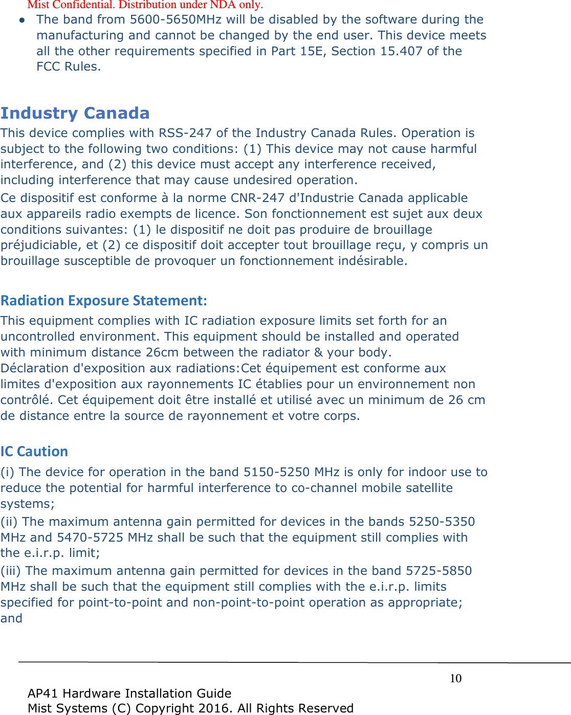 Mist Confidential. Distribution under NDA only.     10  AP41 Hardware Installation Guide Mist Systems (C) Copyright 2016. All Rights Reserved ● The band from 5600-5650MHz will be disabled by the software during the manufacturing and cannot be changed by the end user. This device meets all the other requirements specified in Part 15E, Section 15.407 of the FCC Rules.  Industry Canada  This device complies with RSS-247 of the Industry Canada Rules. Operation is subject to the following two conditions: (1) This device may not cause harmful interference, and (2) this device must accept any interference received, including interference that may cause undesired operation. Ce dispositif est conforme à la norme CNR-247 d&apos;Industrie Canada applicable aux appareils radio exempts de licence. Son fonctionnement est sujet aux deux conditions suivantes: (1) le dispositif ne doit pas produire de brouillage préjudiciable, et (2) ce dispositif doit accepter tout brouillage reçu, y compris un brouillage susceptible de provoquer un fonctionnement indésirable.   Radiation Exposure Statement: This equipment complies with IC radiation exposure limits set forth for an uncontrolled environment. This equipment should be installed and operated with minimum distance 26cm between the radiator &amp; your body. Déclaration d&apos;exposition aux radiations:Cet équipement est conforme aux limites d&apos;exposition aux rayonnements IC établies pour un environnement non contrôlé. Cet équipement doit être installé et utilisé avec un minimum de 26 cm de distance entre la source de rayonnement et votre corps.  IC Caution (i) The device for operation in the band 5150-5250 MHz is only for indoor use to reduce the potential for harmful interference to co-channel mobile satellite systems; (ii) The maximum antenna gain permitted for devices in the bands 5250-5350 MHz and 5470-5725 MHz shall be such that the equipment still complies with the e.i.r.p. limit;  (iii) The maximum antenna gain permitted for devices in the band 5725-5850 MHz shall be such that the equipment still complies with the e.i.r.p. limits specified for point-to-point and non-point-to-point operation as appropriate; and  