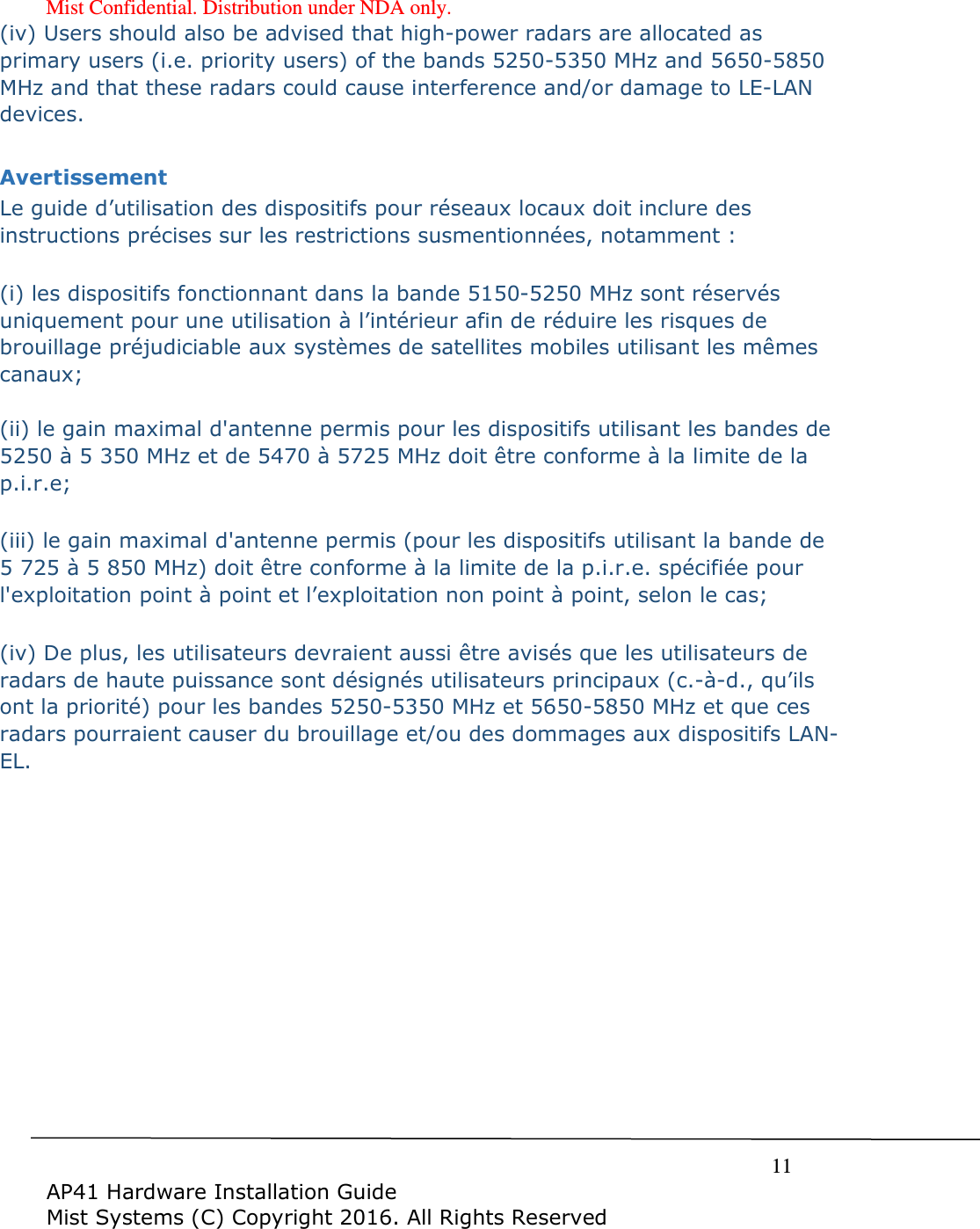 Mist Confidential. Distribution under NDA only.     11  AP41 Hardware Installation Guide Mist Systems (C) Copyright 2016. All Rights Reserved (iv) Users should also be advised that high-power radars are allocated as primary users (i.e. priority users) of the bands 5250-5350 MHz and 5650-5850 MHz and that these radars could cause interference and/or damage to LE-LAN devices.  Avertissement Le guide d’utilisation des dispositifs pour réseaux locaux doit inclure des instructions précises sur les restrictions susmentionnées, notamment :  (i) les dispositifs fonctionnant dans la bande 5150-5250 MHz sont réservés uniquement pour une utilisation à l’intérieur afin de réduire les risques de brouillage préjudiciable aux systèmes de satellites mobiles utilisant les mêmes canaux;  (ii) le gain maximal d&apos;antenne permis pour les dispositifs utilisant les bandes de 5250 à 5 350 MHz et de 5470 à 5725 MHz doit être conforme à la limite de la p.i.r.e;   (iii) le gain maximal d&apos;antenne permis (pour les dispositifs utilisant la bande de 5 725 à 5 850 MHz) doit être conforme à la limite de la p.i.r.e. spécifiée pour l&apos;exploitation point à point et l’exploitation non point à point, selon le cas;   (iv) De plus, les utilisateurs devraient aussi être avisés que les utilisateurs de radars de haute puissance sont désignés utilisateurs principaux (c.-à-d., qu’ils ont la priorité) pour les bandes 5250-5350 MHz et 5650-5850 MHz et que ces radars pourraient causer du brouillage et/ou des dommages aux dispositifs LAN-EL.  