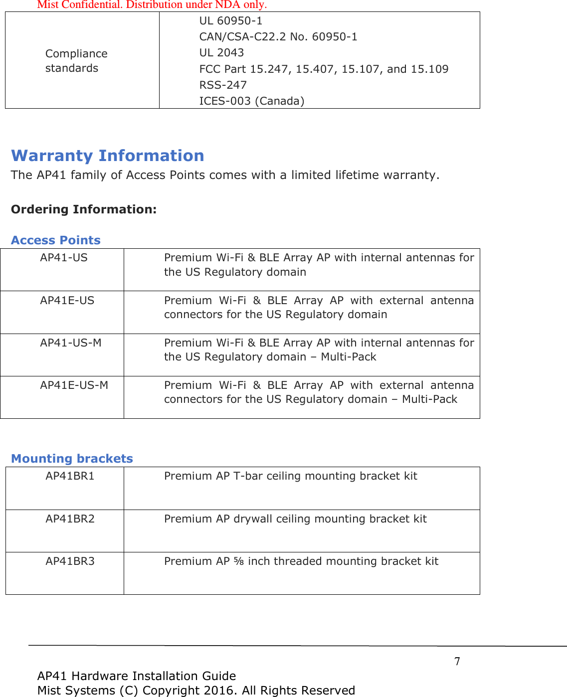 Mist Confidential. Distribution under NDA only.     7  AP41 Hardware Installation Guide Mist Systems (C) Copyright 2016. All Rights Reserved Compliance standards UL 60950-1 CAN/CSA-C22.2 No. 60950-1 UL 2043 FCC Part 15.247, 15.407, 15.107, and 15.109 RSS-247 ICES-003 (Canada)  Warranty Information The AP41 family of Access Points comes with a limited lifetime warranty.  Ordering Information:  Access Points AP41-US Premium Wi-Fi &amp; BLE Array AP with internal antennas for the US Regulatory domain AP41E-US Premium  Wi-Fi  &amp;  BLE  Array  AP  with  external  antenna connectors for the US Regulatory domain AP41-US-M Premium Wi-Fi &amp; BLE Array AP with internal antennas for the US Regulatory domain – Multi-Pack AP41E-US-M Premium  Wi-Fi  &amp;  BLE  Array  AP  with  external  antenna connectors for the US Regulatory domain – Multi-Pack   Mounting brackets AP41BR1 Premium AP T-bar ceiling mounting bracket kit AP41BR2 Premium AP drywall ceiling mounting bracket kit AP41BR3 Premium AP ⅝ inch threaded mounting bracket kit    