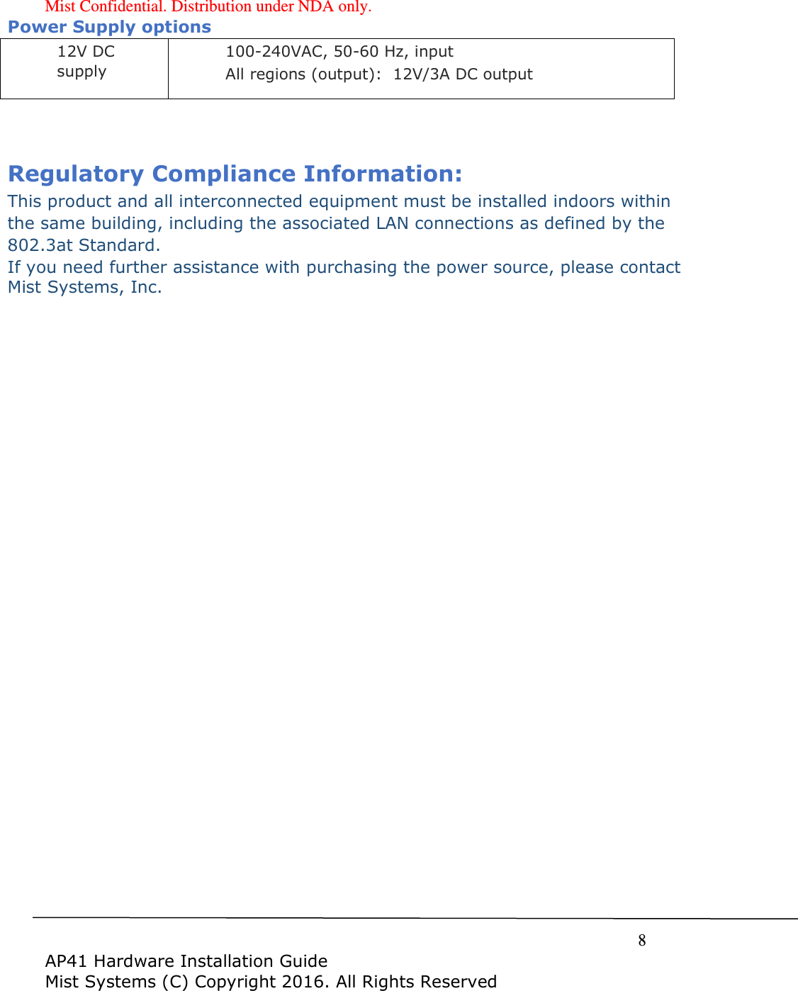 Mist Confidential. Distribution under NDA only.     8  AP41 Hardware Installation Guide Mist Systems (C) Copyright 2016. All Rights Reserved Power Supply options 12V DC supply 100-240VAC, 50-60 Hz, input All regions (output):  12V/3A DC output   Regulatory Compliance Information: This product and all interconnected equipment must be installed indoors within the same building, including the associated LAN connections as defined by the 802.3at Standard.   If you need further assistance with purchasing the power source, please contact Mist Systems, Inc. 