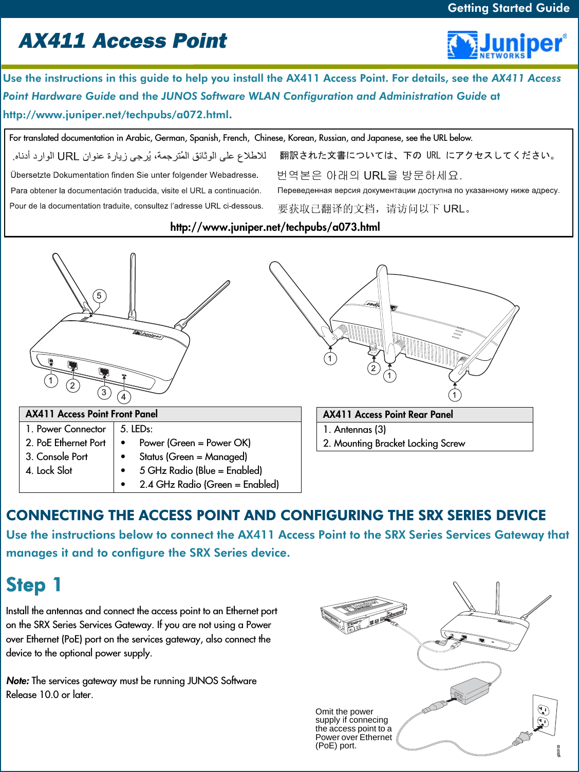 Getting Started Guide   Getting Started Guide   Use the instructions in this guide to help you install the AX411 Access Point. For details, see the AX411 Access Point Hardware Guide and the JUNOS Software WLAN Configuration and Administration Guide athttp://www.juniper.net/techpubs/a072.html.For translated documentation in Arabic, German, Spanish, French,  Chinese, Korean, Russian, and Japanese, see the URL below.AX411 Access PointAX411 Access Point Front Panel1. Power Connector2. PoE Ethernet Port3. Console Port4. Lock Slot5. LEDs:•Power (Green = Power OK)•Status (Green = Managed)•5 GHz Radio (Blue = Enabled)•2.4 GHz Radio (Green = Enabled)AX411 Access Point Rear Panel1. Antennas (3)2. Mounting Bracket Locking ScrewCONNECTING THE ACCESS POINT AND CONFIGURING THE SRX SERIES DEVICEUse the instructions below to connect the AX411 Access Point to the SRX Series Services Gateway that manages it and to configure the SRX Series device.Step 1Install the antennas and connect the access point to an Ethernet port on the SRX Series Services Gateway. If you are not using a Power over Ethernet (PoE) port on the services gateway, also connect the device to the optional power supply.Note: The services gateway must be running JUNOS Software Release 10.0 or later.g033103Omit the power supply if connecing the access point to a Power over Ethernet (PoE) port.http://www.juniper.net/techpubs/a073.html112154321