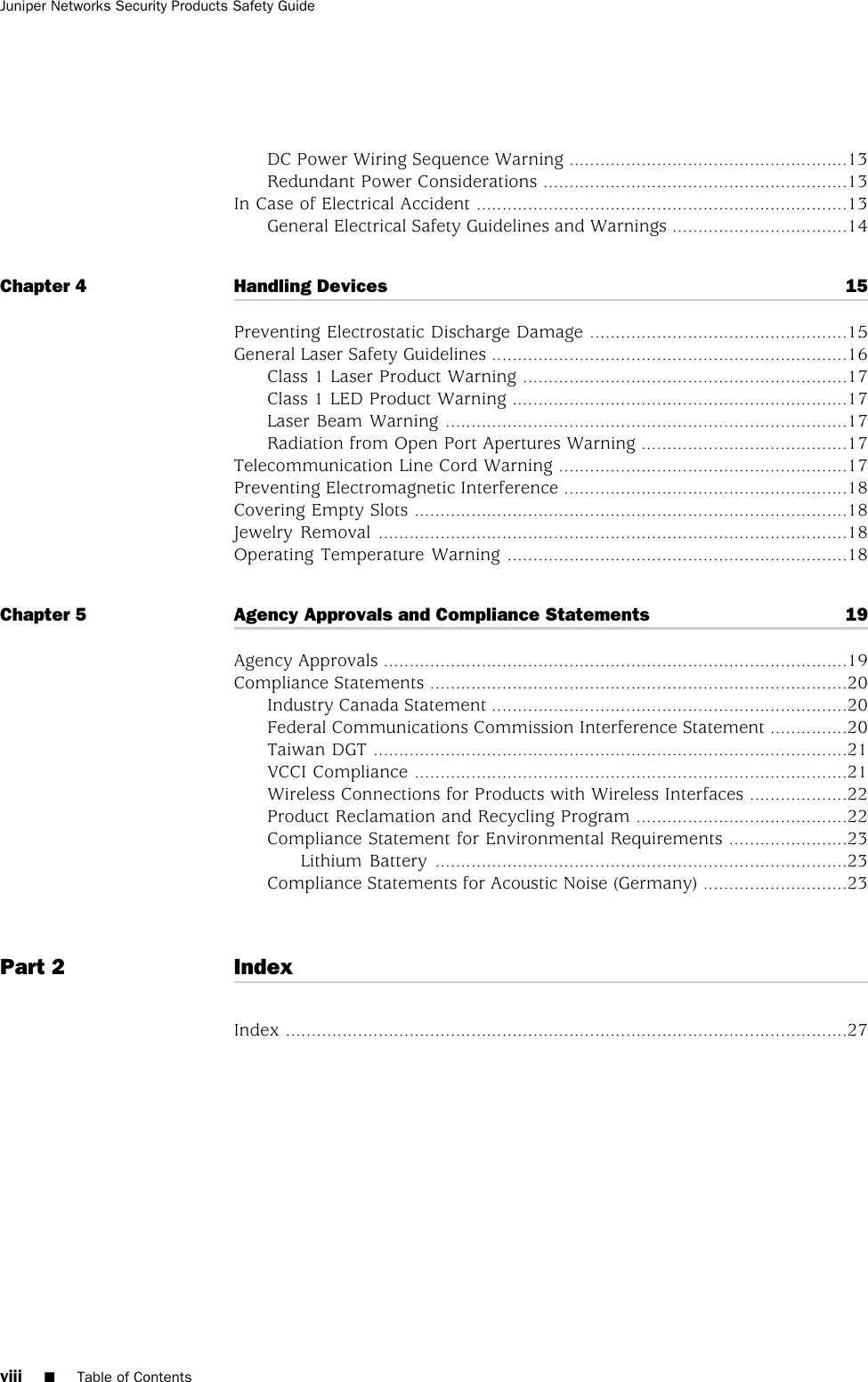 DC Power Wiring Sequence Warning ......................................................13Redundant Power Considerations ...........................................................13In Case of Electrical Accident ........................................................................13General Electrical Safety Guidelines and Warnings ..................................14Chapter 4 Handling Devices 15Preventing Electrostatic Discharge Damage ..................................................15General Laser Safety Guidelines .....................................................................16Class 1 Laser Product Warning ...............................................................17Class 1 LED Product Warning .................................................................17Laser Beam Warning ..............................................................................17Radiation from Open Port Apertures Warning ........................................17Telecommunication Line Cord Warning ........................................................17Preventing Electromagnetic Interference .......................................................18Covering Empty Slots ....................................................................................18Jewelry Removal ...........................................................................................18Operating Temperature Warning ..................................................................18Chapter 5 Agency Approvals and Compliance Statements 19Agency Approvals ..........................................................................................19Compliance Statements .................................................................................20Industry Canada Statement .....................................................................20Federal Communications Commission Interference Statement ...............20Taiwan DGT ............................................................................................21VCCI Compliance ....................................................................................21Wireless Connections for Products with Wireless Interfaces ...................22Product Reclamation and Recycling Program .........................................22Compliance Statement for Environmental Requirements .......................23Lithium Battery ................................................................................23Compliance Statements for Acoustic Noise (Germany) ............................23Part 2 IndexIndex .............................................................................................................27viii ■Table of ContentsJuniper Networks Security Products Safety Guide