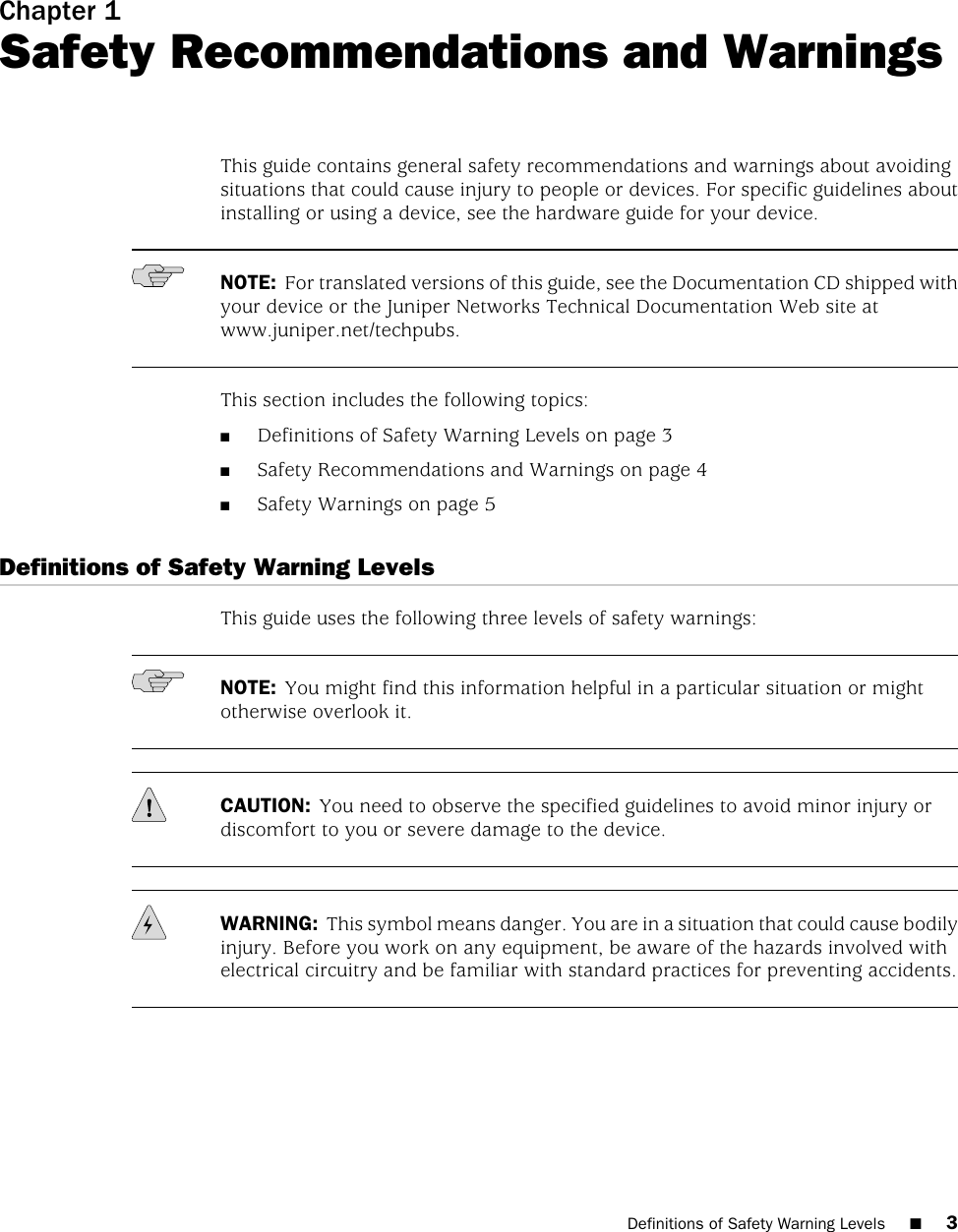 Chapter 1Safety Recommendations and WarningsThis guide contains general safety recommendations and warnings about avoidingsituations that could cause injury to people or devices. For specific guidelines aboutinstalling or using a device, see the hardware guide for your device.NOTE: For translated versions of this guide, see the Documentation CD shipped withyour device or the Juniper Networks Technical Documentation Web site atwww.juniper.net/techpubs.This section includes the following topics:■Definitions of Safety Warning Levels on page 3■Safety Recommendations and Warnings on page 4■Safety Warnings on page 5Definitions of Safety Warning LevelsThis guide uses the following three levels of safety warnings:NOTE: You might find this information helpful in a particular situation or mightotherwise overlook it.CAUTION: You need to observe the specified guidelines to avoid minor injury ordiscomfort to you or severe damage to the device.WARNING: This symbol means danger. You are in a situation that could cause bodilyinjury. Before you work on any equipment, be aware of the hazards involved withelectrical circuitry and be familiar with standard practices for preventing accidents.Definitions of Safety Warning Levels ■3