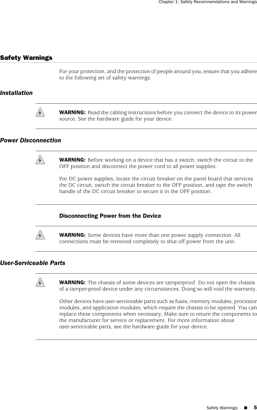 Safety WarningsFor your protection, and the protection of people around you, ensure that you adhereto the following set of safety warnings.InstallationWARNING: Read the cabling instructions before you connect the device to its powersource. See the hardware guide for your device.Power DisconnectionWARNING: Before working on a device that has a switch, switch the circuit to theOFF position and disconnect the power cord to all power supplies.For DC power supplies, locate the circuit breaker on the panel board that servicesthe DC circuit, switch the circuit breaker to the OFF position, and tape the switchhandle of the DC circuit breaker to secure it in the OFF position.Disconnecting Power from the DeviceWARNING: Some devices have more than one power supply connection. Allconnections must be removed completely to shut off power from the unit.User-Serviceable PartsWARNING: The chassis of some devices are tamperproof. Do not open the chassisof a tamper-proof device under any circumstances. Doing so will void the warranty.Other devices have user-serviceable parts such as fuses, memory modules, processormodules, and application modules, which require the chassis to be opened. You canreplace these components when necessary. Make sure to return the components tothe manufacturer for service or replacement. For more information aboutuser-serviceable parts, see the hardware guide for your device.Safety Warnings ■5Chapter 1: Safety Recommendations and Warnings