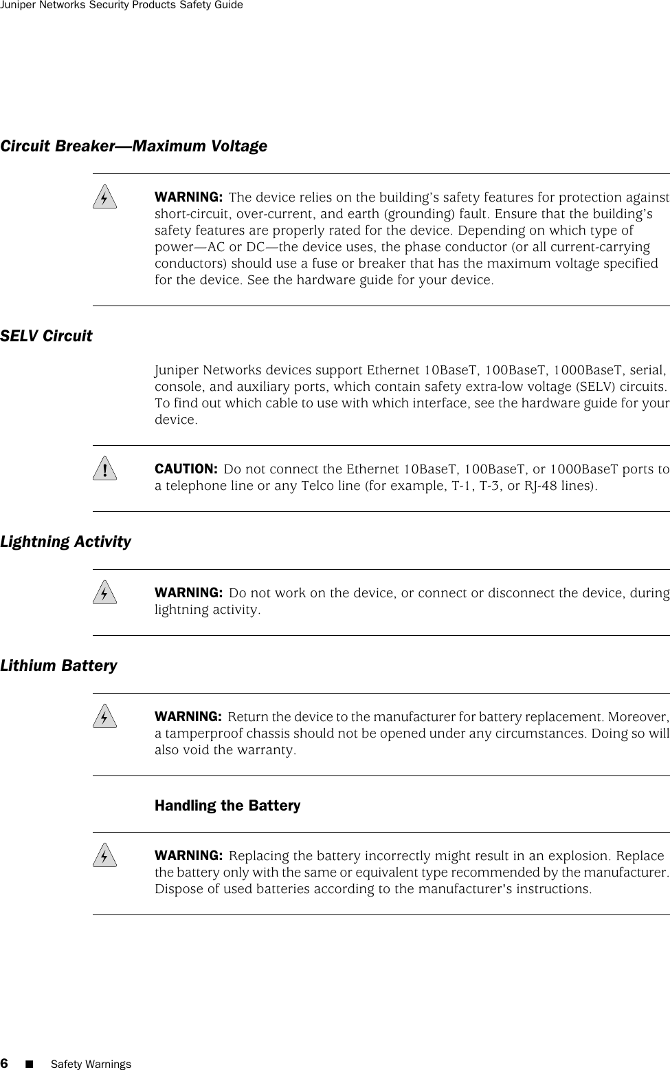 Circuit Breaker—Maximum VoltageWARNING: The device relies on the building’s safety features for protection againstshort-circuit, over-current, and earth (grounding) fault. Ensure that the building’ssafety features are properly rated for the device. Depending on which type ofpower—AC or DC—the device uses, the phase conductor (or all current-carryingconductors) should use a fuse or breaker that has the maximum voltage specifiedfor the device. See the hardware guide for your device.SELV CircuitJuniper Networks devices support Ethernet 10BaseT, 100BaseT, 1000BaseT, serial,console, and auxiliary ports, which contain safety extra-low voltage (SELV) circuits.To find out which cable to use with which interface, see the hardware guide for yourdevice.CAUTION: Do not connect the Ethernet 10BaseT, 100BaseT, or 1000BaseT ports toa telephone line or any Telco line (for example, T-1, T-3, or RJ-48 lines).Lightning ActivityWARNING: Do not work on the device, or connect or disconnect the device, duringlightning activity.Lithium BatteryWARNING: Return the device to the manufacturer for battery replacement. Moreover,a tamperproof chassis should not be opened under any circumstances. Doing so willalso void the warranty.Handling the BatteryWARNING: Replacing the battery incorrectly might result in an explosion. Replacethe battery only with the same or equivalent type recommended by the manufacturer.Dispose of used batteries according to the manufacturer&apos;s instructions.6■Safety WarningsJuniper Networks Security Products Safety Guide