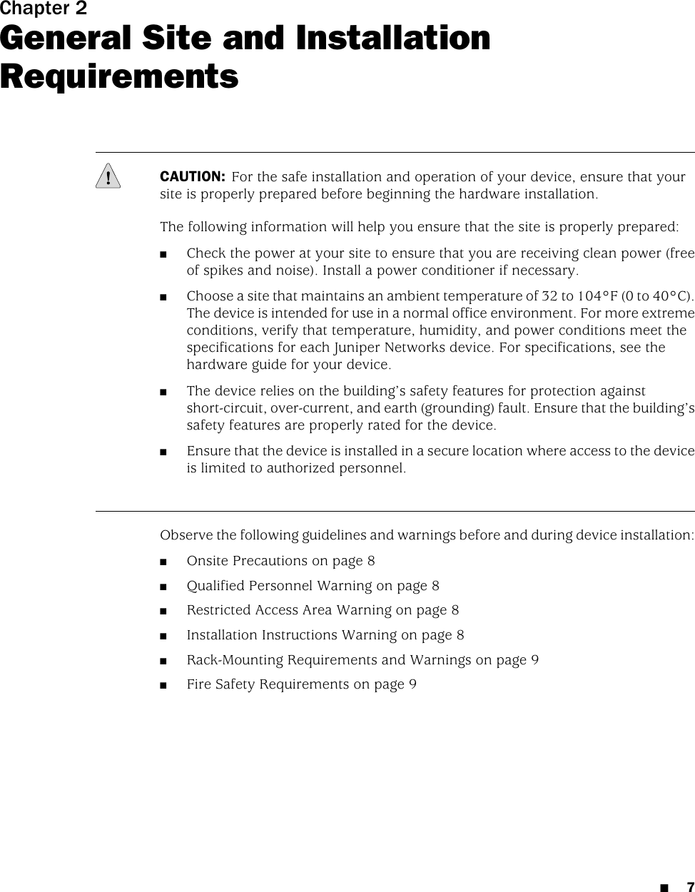 Chapter 2General Site and InstallationRequirementsCAUTION: For the safe installation and operation of your device, ensure that yoursite is properly prepared before beginning the hardware installation.The following information will help you ensure that the site is properly prepared:■Check the power at your site to ensure that you are receiving clean power (freeof spikes and noise). Install a power conditioner if necessary.■Choose a site that maintains an ambient temperature of 32 to 104°F (0 to 40°C).The device is intended for use in a normal office environment. For more extremeconditions, verify that temperature, humidity, and power conditions meet thespecifications for each Juniper Networks device. For specifications, see thehardware guide for your device.■The device relies on the building’s safety features for protection againstshort-circuit, over-current, and earth (grounding) fault. Ensure that the building’ssafety features are properly rated for the device.■Ensure that the device is installed in a secure location where access to the deviceis limited to authorized personnel.Observe the following guidelines and warnings before and during device installation:■Onsite Precautions on page 8■Qualified Personnel Warning on page 8■Restricted Access Area Warning on page 8■Installation Instructions Warning on page 8■Rack-Mounting Requirements and Warnings on page 9■Fire Safety Requirements on page 9■7