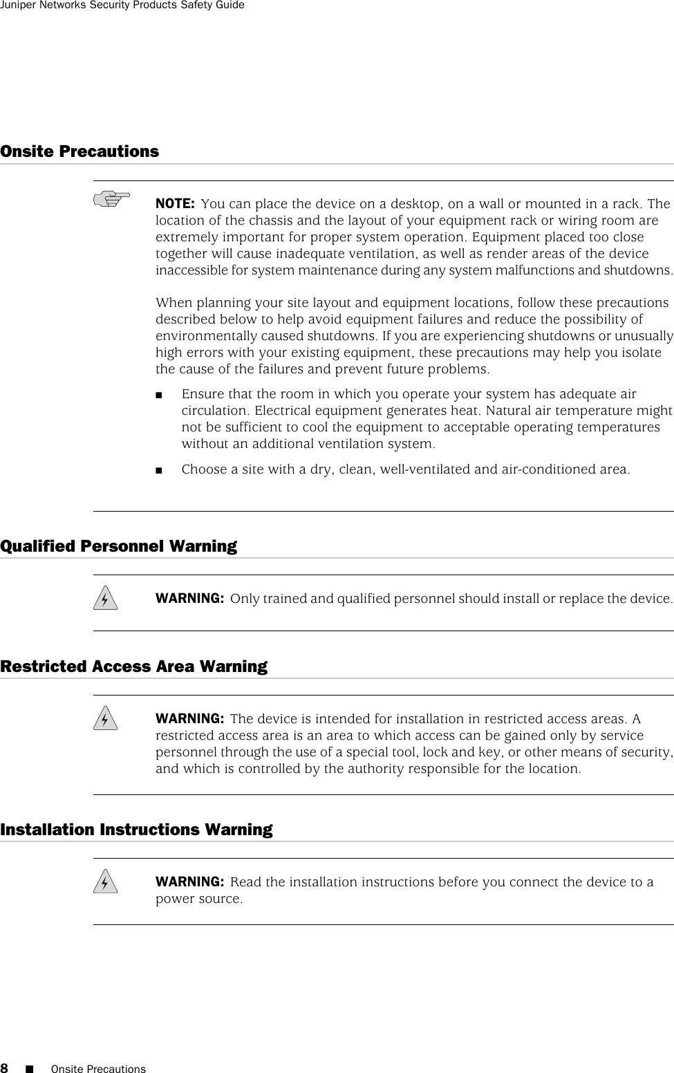 Onsite PrecautionsNOTE: You can place the device on a desktop, on a wall or mounted in a rack. Thelocation of the chassis and the layout of your equipment rack or wiring room areextremely important for proper system operation. Equipment placed too closetogether will cause inadequate ventilation, as well as render areas of the deviceinaccessible for system maintenance during any system malfunctions and shutdowns.When planning your site layout and equipment locations, follow these precautionsdescribed below to help avoid equipment failures and reduce the possibility ofenvironmentally caused shutdowns. If you are experiencing shutdowns or unusuallyhigh errors with your existing equipment, these precautions may help you isolatethe cause of the failures and prevent future problems.■Ensure that the room in which you operate your system has adequate aircirculation. Electrical equipment generates heat. Natural air temperature mightnot be sufficient to cool the equipment to acceptable operating temperatureswithout an additional ventilation system.■Choose a site with a dry, clean, well-ventilated and air-conditioned area.Qualified Personnel WarningWARNING: Only trained and qualified personnel should install or replace the device.Restricted Access Area WarningWARNING: The device is intended for installation in restricted access areas. Arestricted access area is an area to which access can be gained only by servicepersonnel through the use of a special tool, lock and key, or other means of security,and which is controlled by the authority responsible for the location.Installation Instructions WarningWARNING: Read the installation instructions before you connect the device to apower source.8■Onsite PrecautionsJuniper Networks Security Products Safety Guide