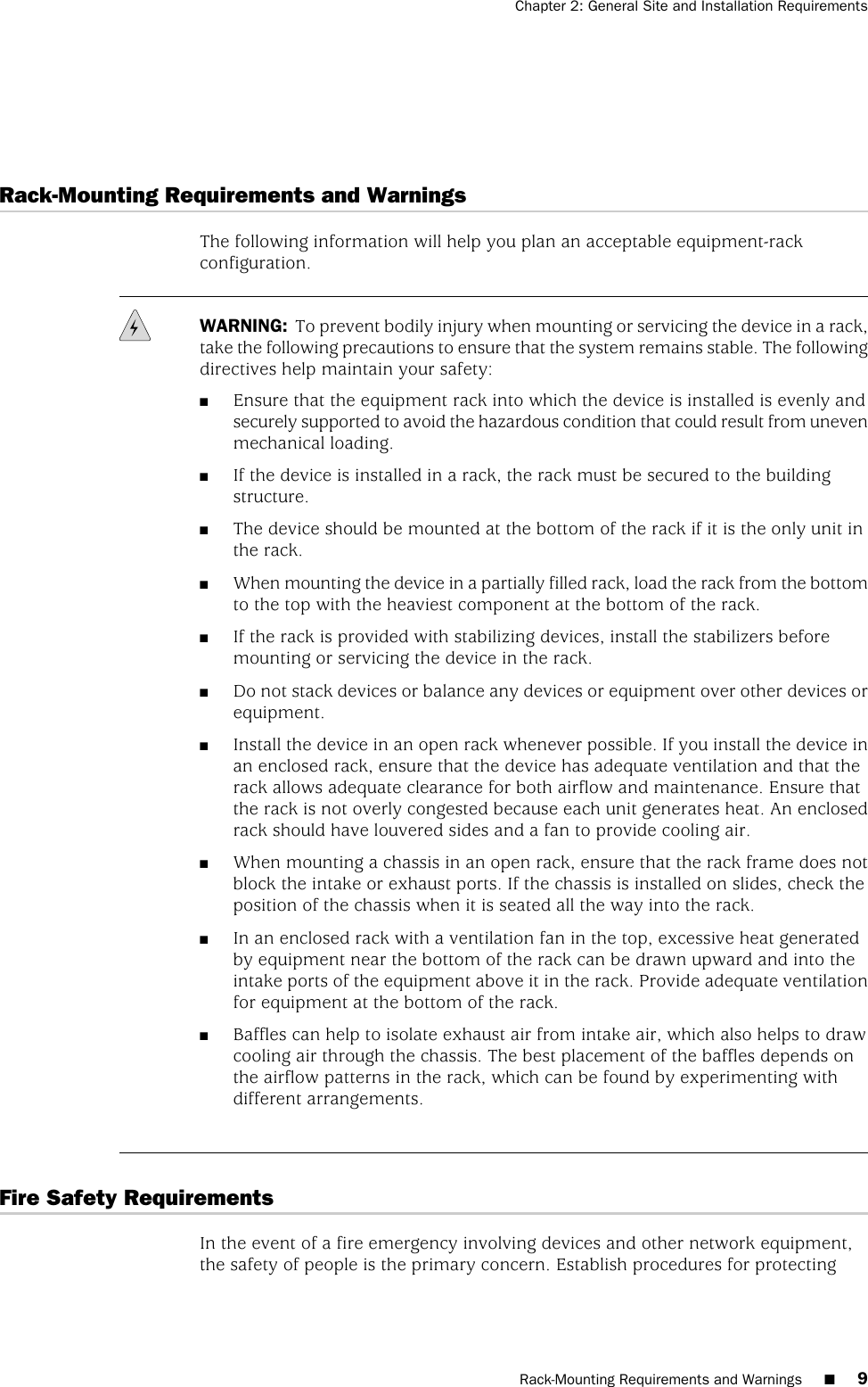 Rack-Mounting Requirements and WarningsThe following information will help you plan an acceptable equipment-rackconfiguration.WARNING: To prevent bodily injury when mounting or servicing the device in a rack,take the following precautions to ensure that the system remains stable. The followingdirectives help maintain your safety:■Ensure that the equipment rack into which the device is installed is evenly andsecurely supported to avoid the hazardous condition that could result from unevenmechanical loading.■If the device is installed in a rack, the rack must be secured to the buildingstructure.■The device should be mounted at the bottom of the rack if it is the only unit inthe rack.■When mounting the device in a partially filled rack, load the rack from the bottomto the top with the heaviest component at the bottom of the rack.■If the rack is provided with stabilizing devices, install the stabilizers beforemounting or servicing the device in the rack.■Do not stack devices or balance any devices or equipment over other devices orequipment.■Install the device in an open rack whenever possible. If you install the device inan enclosed rack, ensure that the device has adequate ventilation and that therack allows adequate clearance for both airflow and maintenance. Ensure thatthe rack is not overly congested because each unit generates heat. An enclosedrack should have louvered sides and a fan to provide cooling air.■When mounting a chassis in an open rack, ensure that the rack frame does notblock the intake or exhaust ports. If the chassis is installed on slides, check theposition of the chassis when it is seated all the way into the rack.■In an enclosed rack with a ventilation fan in the top, excessive heat generatedby equipment near the bottom of the rack can be drawn upward and into theintake ports of the equipment above it in the rack. Provide adequate ventilationfor equipment at the bottom of the rack.■Baffles can help to isolate exhaust air from intake air, which also helps to drawcooling air through the chassis. The best placement of the baffles depends onthe airflow patterns in the rack, which can be found by experimenting withdifferent arrangements.Fire Safety RequirementsIn the event of a fire emergency involving devices and other network equipment,the safety of people is the primary concern. Establish procedures for protectingRack-Mounting Requirements and Warnings ■9Chapter 2: General Site and Installation Requirements
