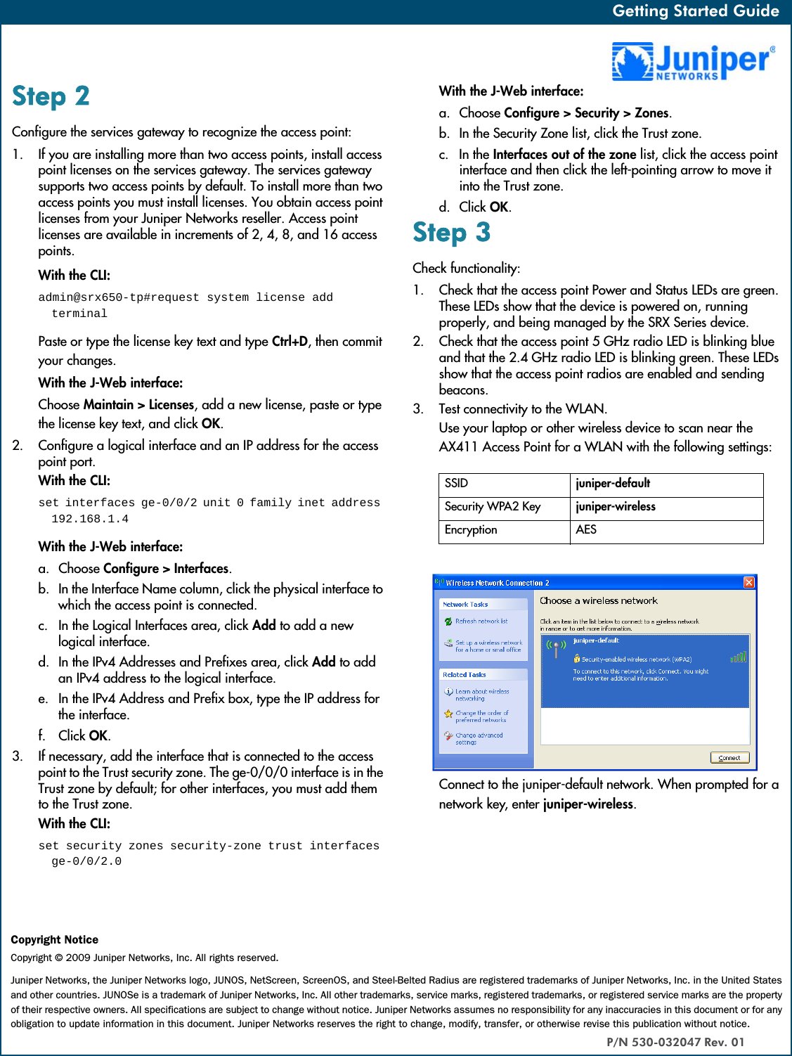 Getting Started Guide   Getting Started Guide   Step 2Configure the services gateway to recognize the access point:1. If you are installing more than two access points, install access point licenses on the services gateway. The services gateway supports two access points by default. To install more than two access points you must install licenses. You obtain access point licenses from your Juniper Networks reseller. Access point licenses are available in increments of 2, 4, 8, and 16 access points.With the CLI: admin@srx650-tp#request system license add terminalPaste or type the license key text and type Ctrl+D, then commit your changes.With the J-Web interface:Choose Maintain &gt; Licenses, add a new license, paste or type the license key text, and click OK.2. Configure a logical interface and an IP address for the access point port.With the CLI: set interfaces ge-0/0/2 unit 0 family inet address 192.168.1.4With the J-Web interface:a. Choose Configure &gt; Interfaces.b. In the Interface Name column, click the physical interface to which the access point is connected.c. In the Logical Interfaces area, click Add to add a new logical interface.d. In the IPv4 Addresses and Prefixes area, click Add to add an IPv4 address to the logical interface.e. In the IPv4 Address and Prefix box, type the IP address for the interface.f. Click OK.3. If necessary, add the interface that is connected to the access point to the Trust security zone. The ge-0/0/0 interface is in the Trust zone by default; for other interfaces, you must add them to the Trust zone.With the CLI: set security zones security-zone trust interfaces ge-0/0/2.0With the J-Web interface:a. Choose Configure &gt; Security &gt; Zones.b. In the Security Zone list, click the Trust zone.c. In the Interfaces out of the zone list, click the access point interface and then click the left-pointing arrow to move it into the Trust zone.d. Click OK.Step 3Check functionality:1. Check that the access point Power and Status LEDs are green. These LEDs show that the device is powered on, running properly, and being managed by the SRX Series device.2. Check that the access point 5 GHz radio LED is blinking blue and that the 2.4 GHz radio LED is blinking green. These LEDs show that the access point radios are enabled and sending beacons.3. Test connectivity to the WLAN. Use your laptop or other wireless device to scan near the AX411 Access Point for a WLAN with the following settings:Connect to the juniper-default network. When prompted for a network key, enter juniper-wireless.SSID juniper-defaultSecurity WPA2 Key juniper-wirelessEncryption AESCopyright NoticeCopyright © 2009 Juniper Networks, Inc. All rights reserved.Juniper Networks, the Juniper Networks logo, JUNOS, NetScreen, ScreenOS, and Steel-Belted Radius are registered trademarks of Juniper Networks, Inc. in the United States and other countries. JUNOSe is a trademark of Juniper Networks, Inc. All other trademarks, service marks, registered trademarks, or registered service marks are the property of their respective owners. All specifications are subject to change without notice. Juniper Networks assumes no responsibility for any inaccuracies in this document or for any obligation to update information in this document. Juniper Networks reserves the right to change, modify, transfer, or otherwise revise this publication without notice.P/N 530-032047 Rev. 01