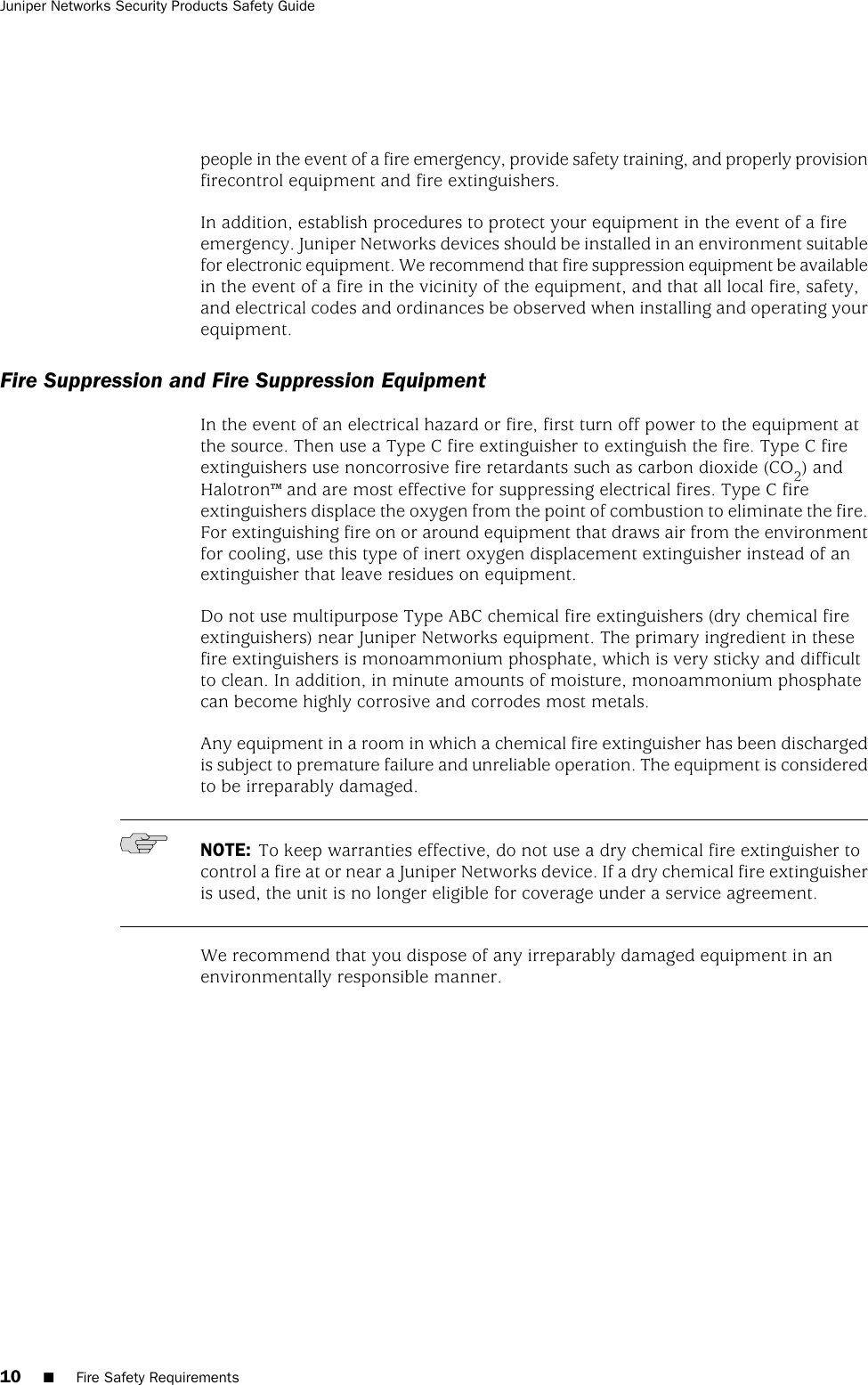 people in the event of a fire emergency, provide safety training, and properly provisionfirecontrol equipment and fire extinguishers.In addition, establish procedures to protect your equipment in the event of a fireemergency. Juniper Networks devices should be installed in an environment suitablefor electronic equipment. We recommend that fire suppression equipment be availablein the event of a fire in the vicinity of the equipment, and that all local fire, safety,and electrical codes and ordinances be observed when installing and operating yourequipment.Fire Suppression and Fire Suppression EquipmentIn the event of an electrical hazard or fire, first turn off power to the equipment atthe source. Then use a Type C fire extinguisher to extinguish the fire. Type C fireextinguishers use noncorrosive fire retardants such as carbon dioxide (CO2) andHalotron™ and are most effective for suppressing electrical fires. Type C fireextinguishers displace the oxygen from the point of combustion to eliminate the fire.For extinguishing fire on or around equipment that draws air from the environmentfor cooling, use this type of inert oxygen displacement extinguisher instead of anextinguisher that leave residues on equipment.Do not use multipurpose Type ABC chemical fire extinguishers (dry chemical fireextinguishers) near Juniper Networks equipment. The primary ingredient in thesefire extinguishers is monoammonium phosphate, which is very sticky and difficultto clean. In addition, in minute amounts of moisture, monoammonium phosphatecan become highly corrosive and corrodes most metals.Any equipment in a room in which a chemical fire extinguisher has been dischargedis subject to premature failure and unreliable operation. The equipment is consideredto be irreparably damaged.NOTE: To keep warranties effective, do not use a dry chemical fire extinguisher tocontrol a fire at or near a Juniper Networks device. If a dry chemical fire extinguisheris used, the unit is no longer eligible for coverage under a service agreement.We recommend that you dispose of any irreparably damaged equipment in anenvironmentally responsible manner.10 ■Fire Safety RequirementsJuniper Networks Security Products Safety Guide