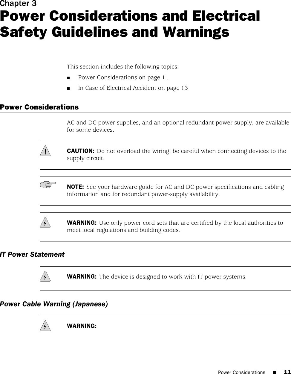 Chapter 3Power Considerations and ElectricalSafety Guidelines and WarningsThis section includes the following topics:■Power Considerations on page 11■In Case of Electrical Accident on page 13Power ConsiderationsAC and DC power supplies, and an optional redundant power supply, are availablefor some devices.CAUTION: Do not overload the wiring; be careful when connecting devices to thesupply circuit.NOTE: See your hardware guide for AC and DC power specifications and cablinginformation and for redundant power-supply availability.WARNING: Use only power cord sets that are certified by the local authorities tomeet local regulations and building codes.IT Power StatementWARNING: The device is designed to work with IT power systems.Power Cable Warning (Japanese)WARNING:Power Considerations ■11