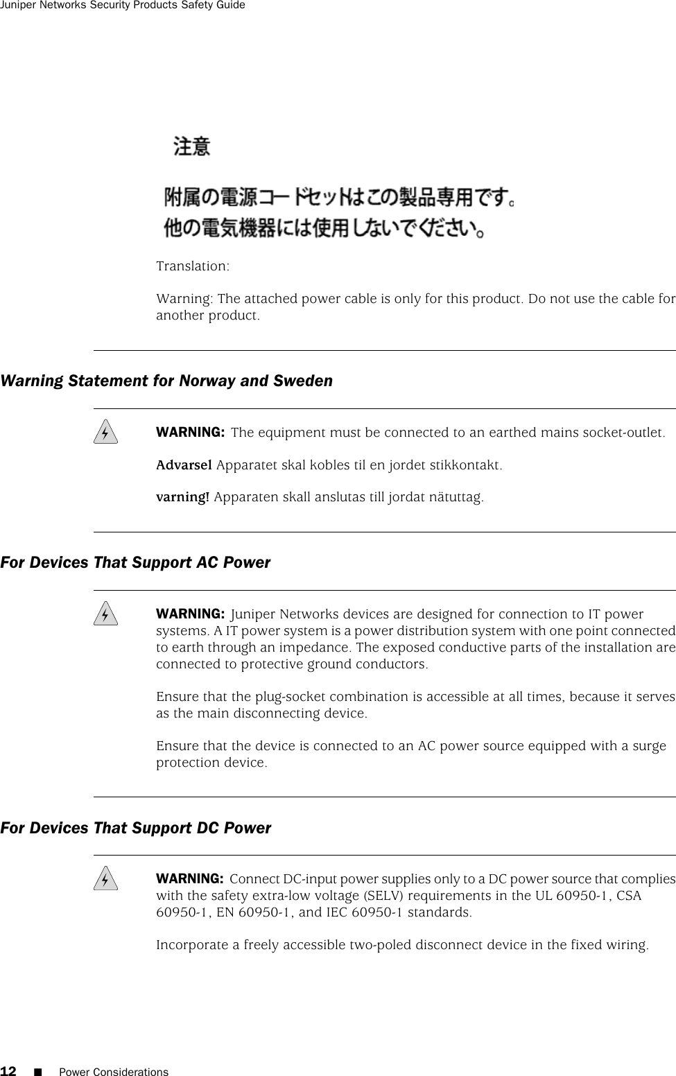 Translation:Warning: The attached power cable is only for this product. Do not use the cable foranother product.Warning Statement for Norway and SwedenWARNING: The equipment must be connected to an earthed mains socket-outlet.Advarsel Apparatet skal kobles til en jordet stikkontakt.varning! Apparaten skall anslutas till jordat nätuttag.For Devices That Support AC PowerWARNING: Juniper Networks devices are designed for connection to IT powersystems. A IT power system is a power distribution system with one point connectedto earth through an impedance. The exposed conductive parts of the installation areconnected to protective ground conductors.Ensure that the plug-socket combination is accessible at all times, because it servesas the main disconnecting device.Ensure that the device is connected to an AC power source equipped with a surgeprotection device.For Devices That Support DC PowerWARNING: Connect DC-input power supplies only to a DC power source that complieswith the safety extra-low voltage (SELV) requirements in the UL 60950-1, CSA60950-1, EN 60950-1, and IEC 60950-1 standards.Incorporate a freely accessible two-poled disconnect device in the fixed wiring.12 ■Power ConsiderationsJuniper Networks Security Products Safety Guide