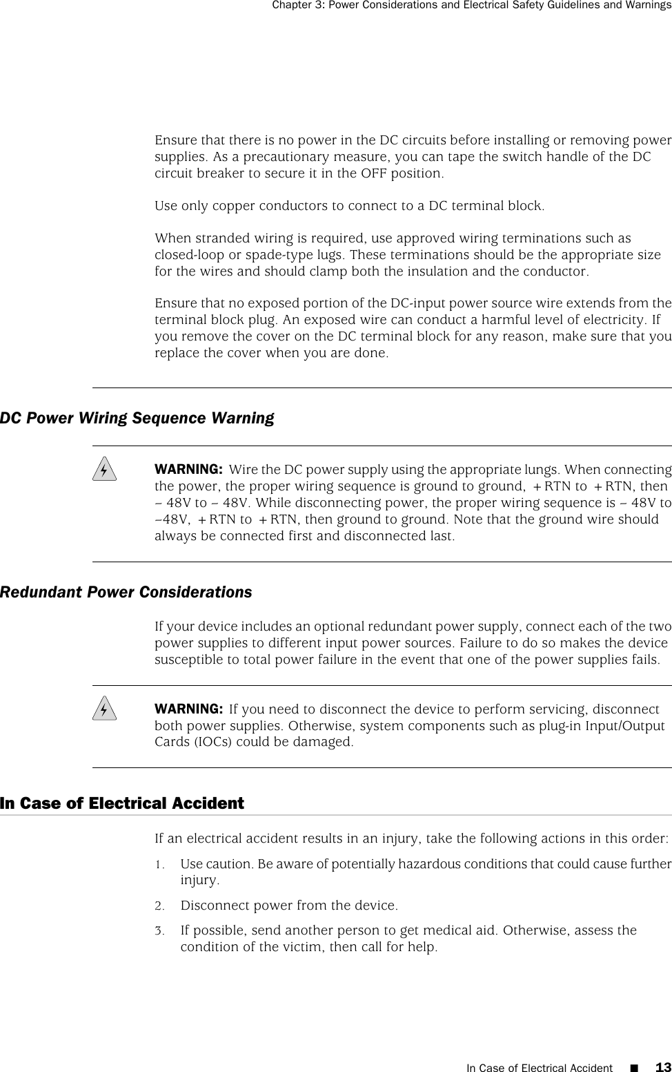 Ensure that there is no power in the DC circuits before installing or removing powersupplies. As a precautionary measure, you can tape the switch handle of the DCcircuit breaker to secure it in the OFF position.Use only copper conductors to connect to a DC terminal block.When stranded wiring is required, use approved wiring terminations such asclosed-loop or spade-type lugs. These terminations should be the appropriate sizefor the wires and should clamp both the insulation and the conductor.Ensure that no exposed portion of the DC-input power source wire extends from theterminal block plug. An exposed wire can conduct a harmful level of electricity. Ifyou remove the cover on the DC terminal block for any reason, make sure that youreplace the cover when you are done.DC Power Wiring Sequence WarningWARNING: Wire the DC power supply using the appropriate lungs. When connectingthe power, the proper wiring sequence is ground to ground, +RTN to +RTN, then– 48V to – 48V. While disconnecting power, the proper wiring sequence is – 48V to–48V, +RTN to +RTN, then ground to ground. Note that the ground wire shouldalways be connected first and disconnected last.Redundant Power ConsiderationsIf your device includes an optional redundant power supply, connect each of the twopower supplies to different input power sources. Failure to do so makes the devicesusceptible to total power failure in the event that one of the power supplies fails.WARNING: If you need to disconnect the device to perform servicing, disconnectboth power supplies. Otherwise, system components such as plug-in Input/OutputCards (IOCs) could be damaged.In Case of Electrical AccidentIf an electrical accident results in an injury, take the following actions in this order:1. Use caution. Be aware of potentially hazardous conditions that could cause furtherinjury.2. Disconnect power from the device.3. If possible, send another person to get medical aid. Otherwise, assess thecondition of the victim, then call for help.In Case of Electrical Accident ■13Chapter 3: Power Considerations and Electrical Safety Guidelines and Warnings