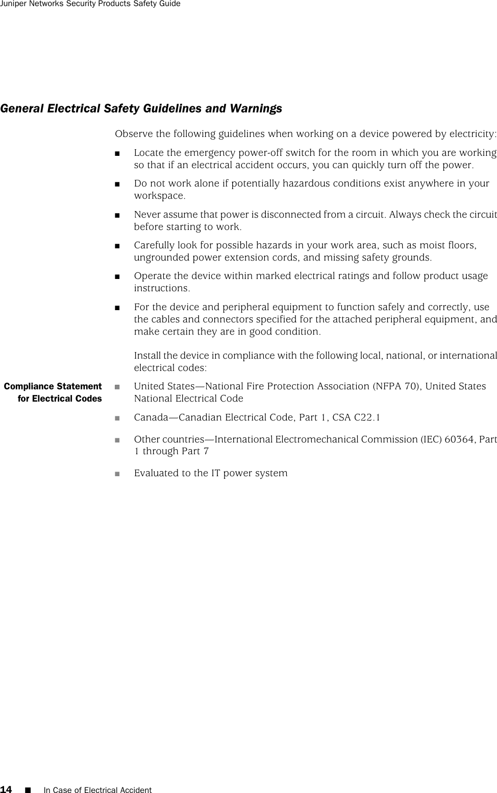 General Electrical Safety Guidelines and WarningsObserve the following guidelines when working on a device powered by electricity:■Locate the emergency power-off switch for the room in which you are workingso that if an electrical accident occurs, you can quickly turn off the power.■Do not work alone if potentially hazardous conditions exist anywhere in yourworkspace.■Never assume that power is disconnected from a circuit. Always check the circuitbefore starting to work.■Carefully look for possible hazards in your work area, such as moist floors,ungrounded power extension cords, and missing safety grounds.■Operate the device within marked electrical ratings and follow product usageinstructions.■For the device and peripheral equipment to function safely and correctly, usethe cables and connectors specified for the attached peripheral equipment, andmake certain they are in good condition.Install the device in compliance with the following local, national, or internationalelectrical codes:■Compliance Statementfor Electrical Codes■United States—National Fire Protection Association (NFPA 70), United StatesNational Electrical Code■Canada—Canadian Electrical Code, Part 1, CSA C22.1■Other countries—International Electromechanical Commission (IEC) 60364, Part1 through Part 7■Evaluated to the IT power system14 ■In Case of Electrical AccidentJuniper Networks Security Products Safety Guide