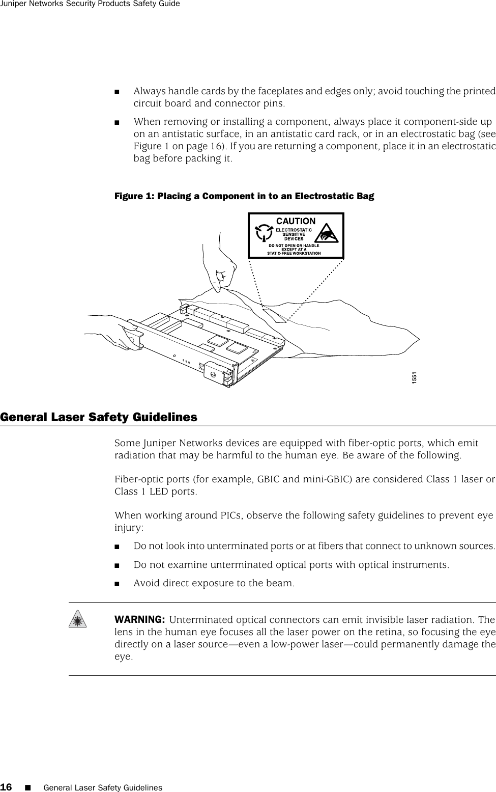 ■Always handle cards by the faceplates and edges only; avoid touching the printedcircuit board and connector pins.■When removing or installing a component, always place it component-side upon an antistatic surface, in an antistatic card rack, or in an electrostatic bag (seeFigure 1 on page 16). If you are returning a component, place it in an electrostaticbag before packing it.Figure 1: Placing a Component in to an Electrostatic BagGeneral Laser Safety GuidelinesSome Juniper Networks devices are equipped with fiber-optic ports, which emitradiation that may be harmful to the human eye. Be aware of the following.Fiber-optic ports (for example, GBIC and mini-GBIC) are considered Class 1 laser orClass 1 LED ports.When working around PICs, observe the following safety guidelines to prevent eyeinjury:■Do not look into unterminated ports or at fibers that connect to unknown sources.■Do not examine unterminated optical ports with optical instruments.■Avoid direct exposure to the beam.WARNING: Unterminated optical connectors can emit invisible laser radiation. Thelens in the human eye focuses all the laser power on the retina, so focusing the eyedirectly on a laser source—even a low-power laser—could permanently damage theeye.16 ■General Laser Safety GuidelinesJuniper Networks Security Products Safety Guide