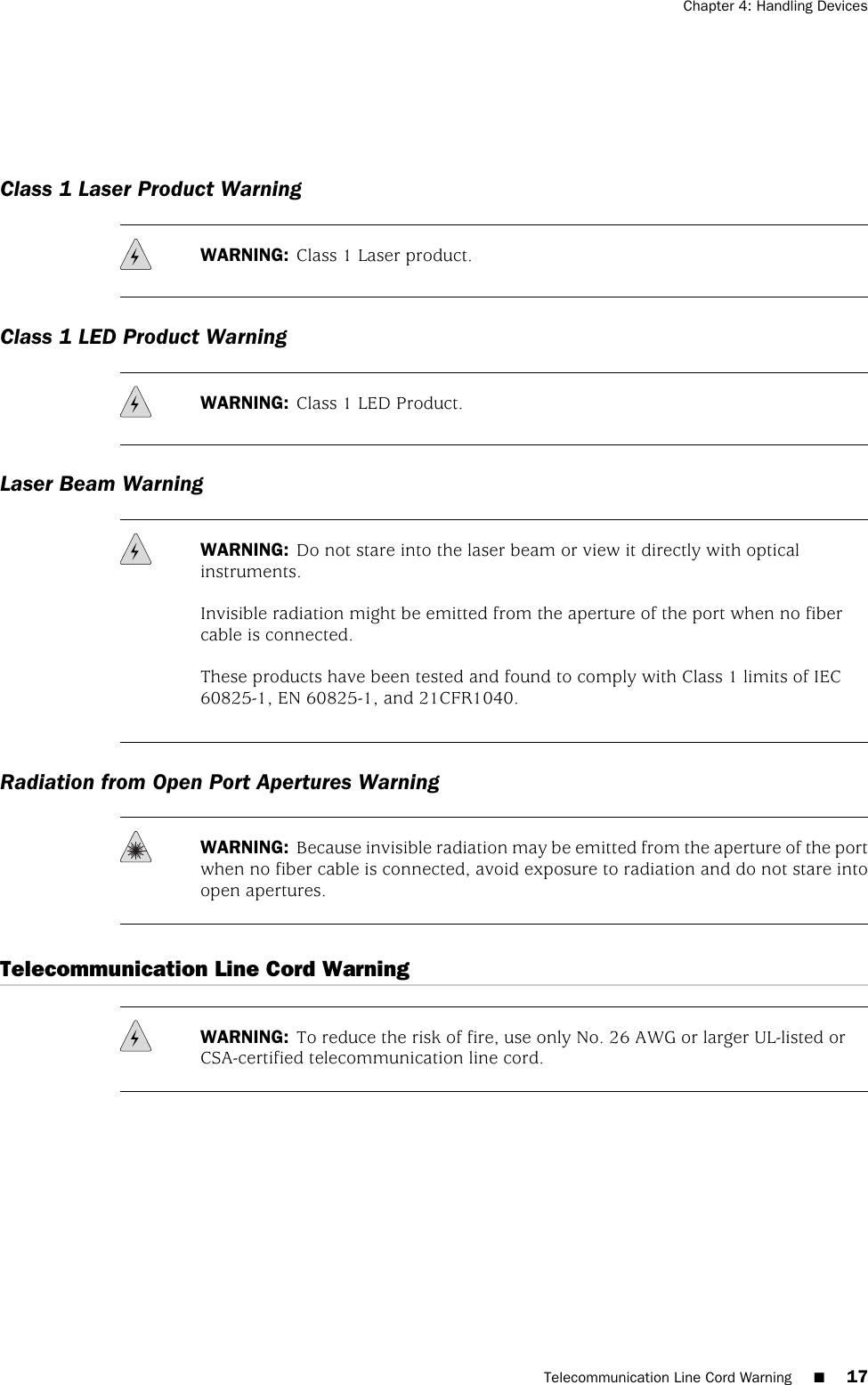 Class 1 Laser Product WarningWARNING: Class 1 Laser product.Class 1 LED Product WarningWARNING: Class 1 LED Product.Laser Beam WarningWARNING: Do not stare into the laser beam or view it directly with opticalinstruments.Invisible radiation might be emitted from the aperture of the port when no fibercable is connected.These products have been tested and found to comply with Class 1 limits of IEC60825-1, EN 60825-1, and 21CFR1040.Radiation from Open Port Apertures WarningWARNING: Because invisible radiation may be emitted from the aperture of the portwhen no fiber cable is connected, avoid exposure to radiation and do not stare intoopen apertures.Telecommunication Line Cord WarningWARNING: To reduce the risk of fire, use only No. 26 AWG or larger UL-listed orCSA-certified telecommunication line cord.Telecommunication Line Cord Warning ■17Chapter 4: Handling Devices