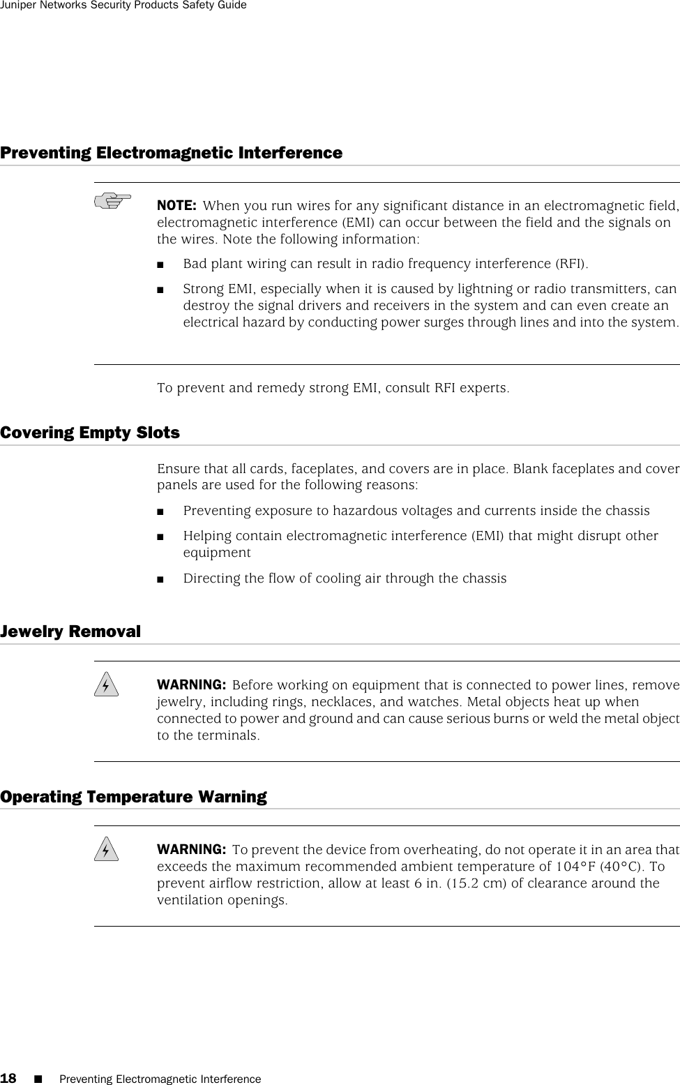 Preventing Electromagnetic InterferenceNOTE: When you run wires for any significant distance in an electromagnetic field,electromagnetic interference (EMI) can occur between the field and the signals onthe wires. Note the following information:■Bad plant wiring can result in radio frequency interference (RFI).■Strong EMI, especially when it is caused by lightning or radio transmitters, candestroy the signal drivers and receivers in the system and can even create anelectrical hazard by conducting power surges through lines and into the system.To prevent and remedy strong EMI, consult RFI experts.Covering Empty SlotsEnsure that all cards, faceplates, and covers are in place. Blank faceplates and coverpanels are used for the following reasons:■Preventing exposure to hazardous voltages and currents inside the chassis■Helping contain electromagnetic interference (EMI) that might disrupt otherequipment■Directing the flow of cooling air through the chassisJewelry RemovalWARNING: Before working on equipment that is connected to power lines, removejewelry, including rings, necklaces, and watches. Metal objects heat up whenconnected to power and ground and can cause serious burns or weld the metal objectto the terminals.Operating Temperature WarningWARNING: To prevent the device from overheating, do not operate it in an area thatexceeds the maximum recommended ambient temperature of 104°F (40°C). Toprevent airflow restriction, allow at least 6 in. (15.2 cm) of clearance around theventilation openings.18 ■Preventing Electromagnetic InterferenceJuniper Networks Security Products Safety Guide