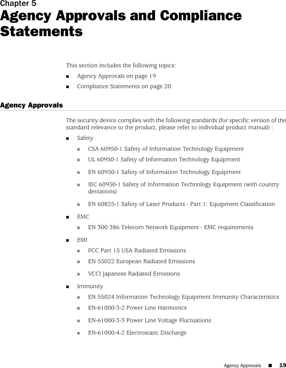 Chapter 5Agency Approvals and ComplianceStatementsThis section includes the following topics:■Agency Approvals on page 19■Compliance Statements on page 20Agency ApprovalsThe security device complies with the following standards (for specific version of thestandard relevance to the product, please refer to individual product manual) :■Safety■CSA 60950-1 Safety of Information Technology Equipment■UL 60950-1 Safety of Information Technology Equipment■EN 60950-1 Safety of Information Technology Equipment■IEC 60950-1 Safety of Information Technology Equipment (with countrydeviations)■EN 60825-1 Safety of Laser Products - Part 1: Equipment Classification■EMC■EN 300 386 Telecom Network Equipment - EMC requirements■EMI■FCC Part 15 USA Radiated Emissions■EN 55022 European Radiated Emissions■VCCI Japanese Radiated Emissions■Immunity■EN 55024 Information Technology Equipment Immunity Characteristics■EN-61000-3-2 Power Line Harmonics■EN-61000-3-3 Power Line Voltage Fluctuations■EN-61000-4-2 Electrostatic DischargeAgency Approvals ■19