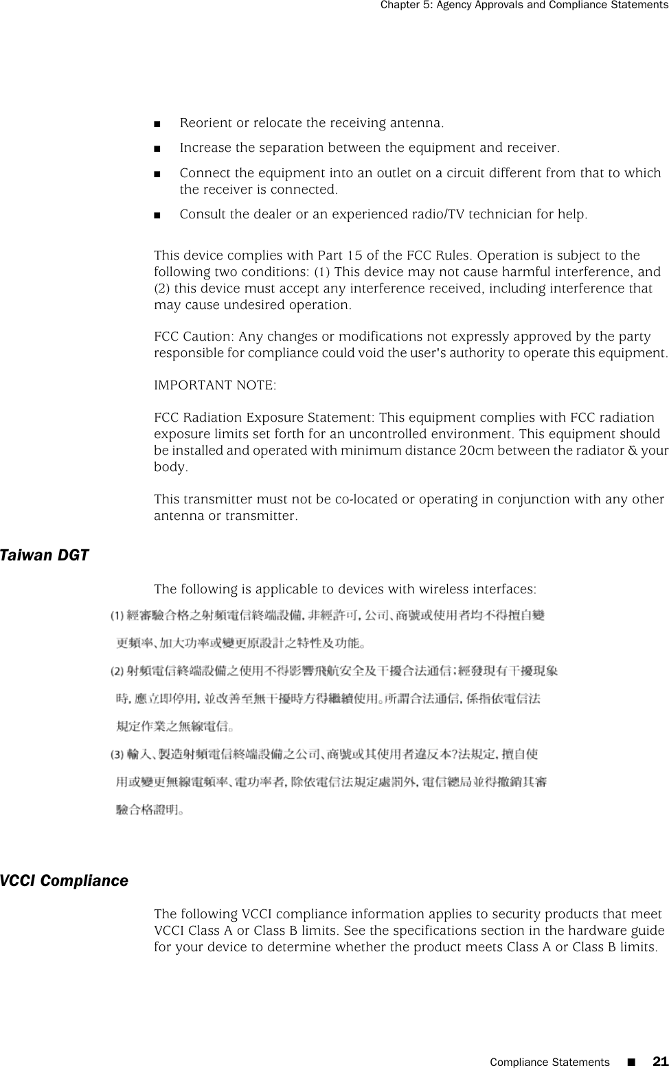 ■Reorient or relocate the receiving antenna.■Increase the separation between the equipment and receiver.■Connect the equipment into an outlet on a circuit different from that to whichthe receiver is connected.■Consult the dealer or an experienced radio/TV technician for help.This device complies with Part 15 of the FCC Rules. Operation is subject to thefollowing two conditions: (1) This device may not cause harmful interference, and(2) this device must accept any interference received, including interference thatmay cause undesired operation.FCC Caution: Any changes or modifications not expressly approved by the partyresponsible for compliance could void the user&apos;s authority to operate this equipment.IMPORTANT NOTE:FCC Radiation Exposure Statement: This equipment complies with FCC radiationexposure limits set forth for an uncontrolled environment. This equipment shouldbe installed and operated with minimum distance 20cm between the radiator &amp; yourbody.This transmitter must not be co-located or operating in conjunction with any otherantenna or transmitter.Taiwan DGTThe following is applicable to devices with wireless interfaces:VCCI ComplianceThe following VCCI compliance information applies to security products that meetVCCI Class A or Class B limits. See the specifications section in the hardware guidefor your device to determine whether the product meets Class A or Class B limits.Compliance Statements ■21Chapter 5: Agency Approvals and Compliance Statements