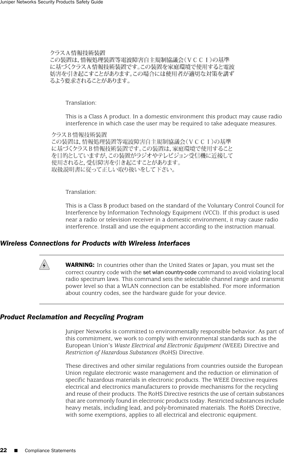 Translation:This is a Class A product. In a domestic environment this product may cause radiointerference in which case the user may be required to take adequate measures.Translation:This is a Class B product based on the standard of the Voluntary Control Council forInterference by Information Technology Equipment (VCCI). If this product is usednear a radio or television receiver in a domestic environment, it may cause radiointerference. Install and use the equipment according to the instruction manual.Wireless Connections for Products with Wireless InterfacesWARNING: In countries other than the United States or Japan, you must set thecorrect country code with the set wlan country-code command to avoid violating localradio spectrum laws. This command sets the selectable channel range and transmitpower level so that a WLAN connection can be established. For more informationabout country codes, see the hardware guide for your device.Product Reclamation and Recycling ProgramJuniper Networks is committed to environmentally responsible behavior. As part ofthis commitment, we work to comply with environmental standards such as theEuropean Union’s Waste Electrical and Electronic Equipment (WEEE) Directive andRestriction of Hazardous Substances (RoHS) Directive.These directives and other similar regulations from countries outside the EuropeanUnion regulate electronic waste management and the reduction or elimination ofspecific hazardous materials in electronic products. The WEEE Directive requireselectrical and electronics manufacturers to provide mechanisms for the recyclingand reuse of their products. The RoHS Directive restricts the use of certain substancesthat are commonly found in electronic products today. Restricted substances includeheavy metals, including lead, and poly-brominated materials. The RoHS Directive,with some exemptions, applies to all electrical and electronic equipment.22 ■Compliance StatementsJuniper Networks Security Products Safety Guide