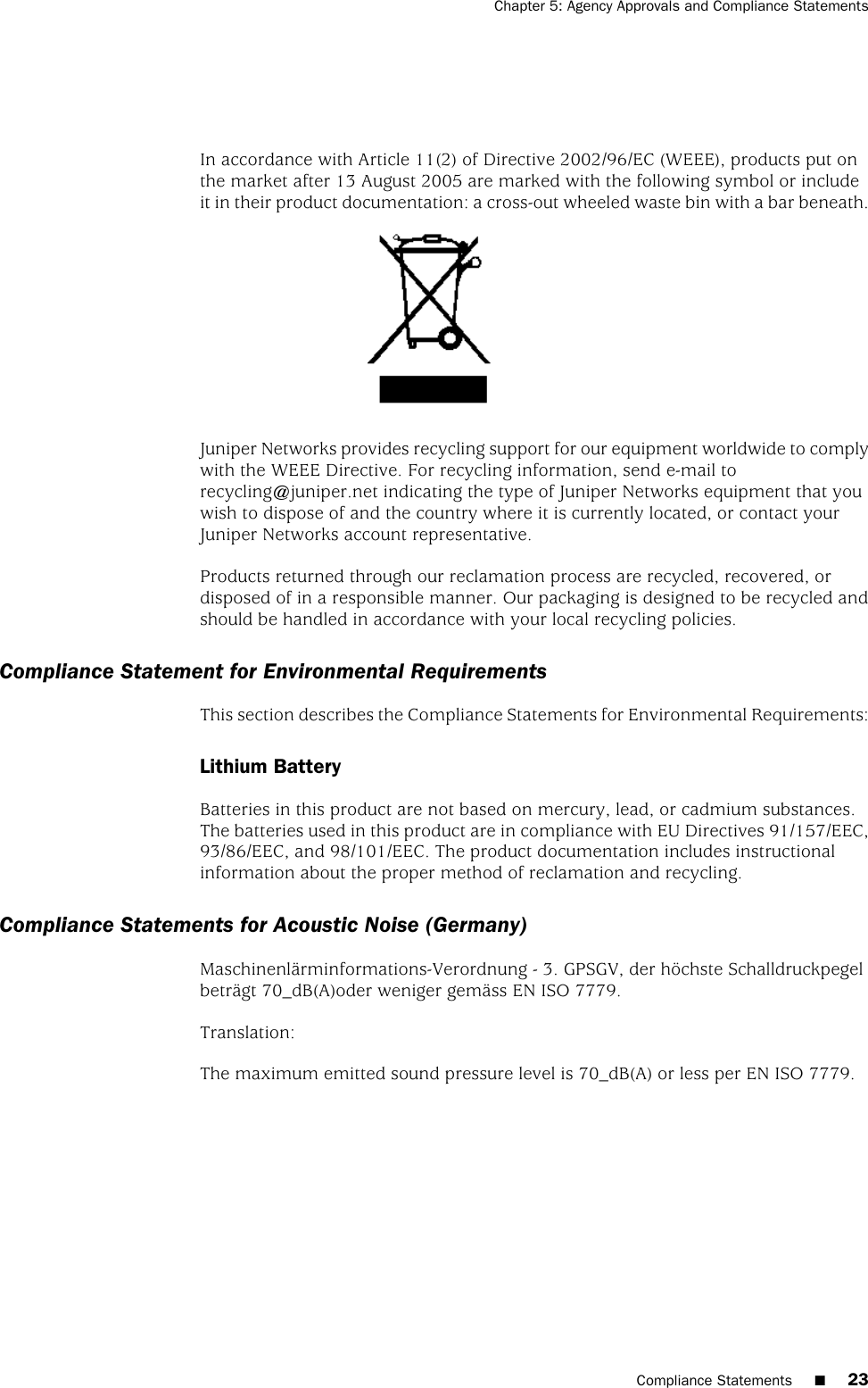 In accordance with Article 11(2) of Directive 2002/96/EC (WEEE), products put onthe market after 13 August 2005 are marked with the following symbol or includeit in their product documentation: a cross-out wheeled waste bin with a bar beneath.Juniper Networks provides recycling support for our equipment worldwide to complywith the WEEE Directive. For recycling information, send e-mail torecycling@juniper.net indicating the type of Juniper Networks equipment that youwish to dispose of and the country where it is currently located, or contact yourJuniper Networks account representative.Products returned through our reclamation process are recycled, recovered, ordisposed of in a responsible manner. Our packaging is designed to be recycled andshould be handled in accordance with your local recycling policies.Compliance Statement for Environmental RequirementsThis section describes the Compliance Statements for Environmental Requirements:Lithium BatteryBatteries in this product are not based on mercury, lead, or cadmium substances.The batteries used in this product are in compliance with EU Directives 91/157/EEC,93/86/EEC, and 98/101/EEC. The product documentation includes instructionalinformation about the proper method of reclamation and recycling.Compliance Statements for Acoustic Noise (Germany)Maschinenlärminformations-Verordnung - 3. GPSGV, der höchste Schalldruckpegelbeträgt 70_dB(A)oder weniger gemäss EN ISO 7779.Translation:The maximum emitted sound pressure level is 70_dB(A) or less per EN ISO 7779.Compliance Statements ■23Chapter 5: Agency Approvals and Compliance Statements