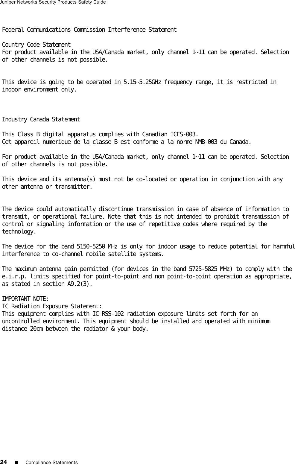24 ■Compliance StatementsJuniper Networks Security Products Safety Guide Federal Communications Commission Interference Statement  Country Code Statement For product available in the USA/Canada market, only channel 1~11 can be operated. Selection of other channels is not possible.    This device is going to be operated in 5.15~5.25GHz frequency range, it is restricted in indoor environment only.     Industry Canada Statement  This Class B digital apparatus complies with Canadian ICES-003. Cet appareil numerique de la classe B est conforme a la norme NMB-003 du Canada.   For product available in the USA/Canada market, only channel 1~11 can be operated. Selection of other channels is not possible.   This device and its antenna(s) must not be co-located or operation in conjunction with any other antenna or transmitter.    The device could automatically discontinue transmission in case of absence of information to transmit, or operational failure. Note that this is not intended to prohibit transmission of control or signaling information or the use of repetitive codes where required by the technology.   The device for the band 5150-5250 MHz is only for indoor usage to reduce potential for harmful interference to co-channel mobile satellite systems.   The maximum antenna gain permitted (for devices in the band 5725-5825 MHz) to comply with the e.i.r.p. limits specified for point-to-point and non point-to-point operation as appropriate, as stated in section A9.2(3).   IMPORTANT NOTE: IC Radiation Exposure Statement: This equipment complies with IC RSS-102 radiation exposure limits set forth for an uncontrolled environment. This equipment should be installed and operated with minimum distance 20cm between the radiator &amp; your body. 