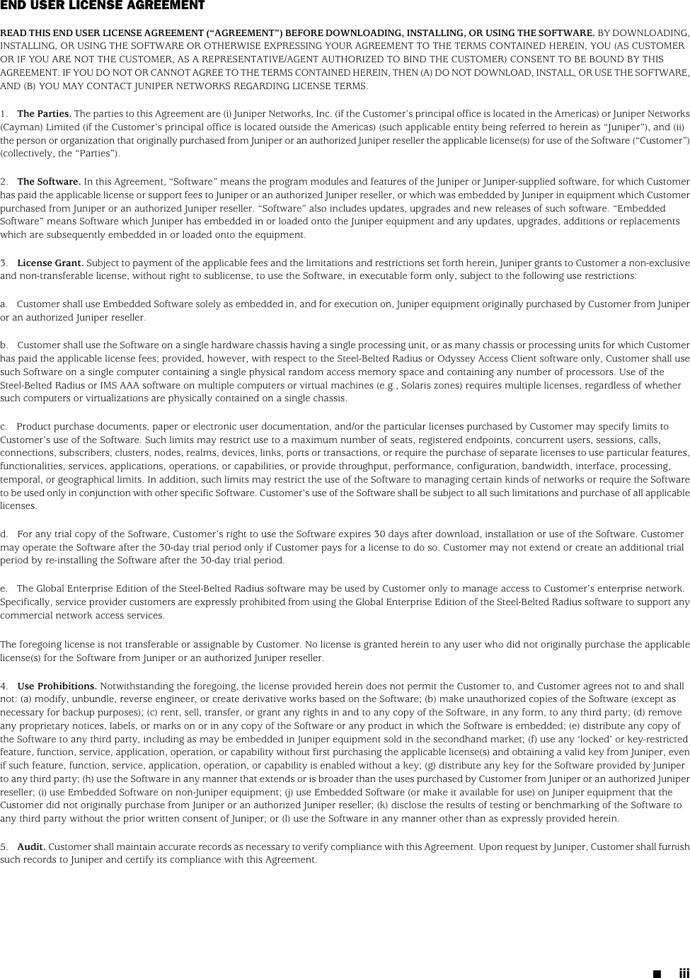 END USER LICENSE AGREEMENTREAD THIS END USER LICENSE AGREEMENT (“AGREEMENT”) BEFORE DOWNLOADING, INSTALLING, OR USING THE SOFTWARE. BY DOWNLOADING,INSTALLING, OR USING THE SOFTWARE OR OTHERWISE EXPRESSING YOUR AGREEMENT TO THE TERMS CONTAINED HEREIN, YOU (AS CUSTOMEROR IF YOU ARE NOT THE CUSTOMER, AS A REPRESENTATIVE/AGENT AUTHORIZED TO BIND THE CUSTOMER) CONSENT TO BE BOUND BY THISAGREEMENT. IF YOU DO NOT OR CANNOT AGREE TO THE TERMS CONTAINED HEREIN, THEN (A) DO NOT DOWNLOAD, INSTALL, OR USE THE SOFTWARE,AND (B) YOU MAY CONTACT JUNIPER NETWORKS REGARDING LICENSE TERMS.1. The Parties. The parties to this Agreement are (i) Juniper Networks, Inc. (if the Customer’s principal office is located in the Americas) or Juniper Networks(Cayman) Limited (if the Customer’s principal office is located outside the Americas) (such applicable entity being referred to herein as “Juniper”), and (ii)the person or organization that originally purchased from Juniper or an authorized Juniper reseller the applicable license(s) for use of the Software (“Customer”)(collectively, the “Parties”).2. The Software. In this Agreement, “Software” means the program modules and features of the Juniper or Juniper-supplied software, for which Customerhas paid the applicable license or support fees to Juniper or an authorized Juniper reseller, or which was embedded by Juniper in equipment which Customerpurchased from Juniper or an authorized Juniper reseller. “Software” also includes updates, upgrades and new releases of such software. “EmbeddedSoftware” means Software which Juniper has embedded in or loaded onto the Juniper equipment and any updates, upgrades, additions or replacementswhich are subsequently embedded in or loaded onto the equipment.3. License Grant. Subject to payment of the applicable fees and the limitations and restrictions set forth herein, Juniper grants to Customer a non-exclusiveand non-transferable license, without right to sublicense, to use the Software, in executable form only, subject to the following use restrictions:a. Customer shall use Embedded Software solely as embedded in, and for execution on, Juniper equipment originally purchased by Customer from Juniperor an authorized Juniper reseller.b. Customer shall use the Software on a single hardware chassis having a single processing unit, or as many chassis or processing units for which Customerhas paid the applicable license fees; provided, however, with respect to the Steel-Belted Radius or Odyssey Access Client software only, Customer shall usesuch Software on a single computer containing a single physical random access memory space and containing any number of processors. Use of theSteel-Belted Radius or IMS AAA software on multiple computers or virtual machines (e.g., Solaris zones) requires multiple licenses, regardless of whethersuch computers or virtualizations are physically contained on a single chassis.c. Product purchase documents, paper or electronic user documentation, and/or the particular licenses purchased by Customer may specify limits toCustomer’s use of the Software. Such limits may restrict use to a maximum number of seats, registered endpoints, concurrent users, sessions, calls,connections, subscribers, clusters, nodes, realms, devices, links, ports or transactions, or require the purchase of separate licenses to use particular features,functionalities, services, applications, operations, or capabilities, or provide throughput, performance, configuration, bandwidth, interface, processing,temporal, or geographical limits. In addition, such limits may restrict the use of the Software to managing certain kinds of networks or require the Softwareto be used only in conjunction with other specific Software. Customer’s use of the Software shall be subject to all such limitations and purchase of all applicablelicenses.d. For any trial copy of the Software, Customer’s right to use the Software expires 30 days after download, installation or use of the Software. Customermay operate the Software after the 30-day trial period only if Customer pays for a license to do so. Customer may not extend or create an additional trialperiod by re-installing the Software after the 30-day trial period.e. The Global Enterprise Edition of the Steel-Belted Radius software may be used by Customer only to manage access to Customer’s enterprise network.Specifically, service provider customers are expressly prohibited from using the Global Enterprise Edition of the Steel-Belted Radius software to support anycommercial network access services.The foregoing license is not transferable or assignable by Customer. No license is granted herein to any user who did not originally purchase the applicablelicense(s) for the Software from Juniper or an authorized Juniper reseller.4. Use Prohibitions. Notwithstanding the foregoing, the license provided herein does not permit the Customer to, and Customer agrees not to and shallnot: (a) modify, unbundle, reverse engineer, or create derivative works based on the Software; (b) make unauthorized copies of the Software (except asnecessary for backup purposes); (c) rent, sell, transfer, or grant any rights in and to any copy of the Software, in any form, to any third party; (d) removeany proprietary notices, labels, or marks on or in any copy of the Software or any product in which the Software is embedded; (e) distribute any copy ofthe Software to any third party, including as may be embedded in Juniper equipment sold in the secondhand market; (f) use any ‘locked’ or key-restrictedfeature, function, service, application, operation, or capability without first purchasing the applicable license(s) and obtaining a valid key from Juniper, evenif such feature, function, service, application, operation, or capability is enabled without a key; (g) distribute any key for the Software provided by Juniperto any third party; (h) use the Software in any manner that extends or is broader than the uses purchased by Customer from Juniper or an authorized Juniperreseller; (i) use Embedded Software on non-Juniper equipment; (j) use Embedded Software (or make it available for use) on Juniper equipment that theCustomer did not originally purchase from Juniper or an authorized Juniper reseller; (k) disclose the results of testing or benchmarking of the Software toany third party without the prior written consent of Juniper; or (l) use the Software in any manner other than as expressly provided herein.5. Audit. Customer shall maintain accurate records as necessary to verify compliance with this Agreement. Upon request by Juniper, Customer shall furnishsuch records to Juniper and certify its compliance with this Agreement.■iii