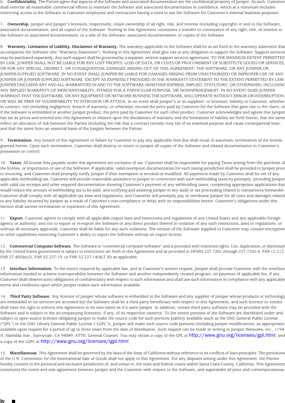 6. Confidentiality. The Parties agree that aspects of the Software and associated documentation are the confidential property of Juniper. As such, Customershall exercise all reasonable commercial efforts to maintain the Software and associated documentation in confidence, which at a minimum includesrestricting access to the Software to Customer employees and contractors having a need to use the Software for Customer’s internal business purposes.7. Ownership. Juniper and Juniper’s licensors, respectively, retain ownership of all right, title, and interest (including copyright) in and to the Software,associated documentation, and all copies of the Software. Nothing in this Agreement constitutes a transfer or conveyance of any right, title, or interest inthe Software or associated documentation, or a sale of the Software, associated documentation, or copies of the Software.8. Warranty, Limitation of Liability, Disclaimer of Warranty. The warranty applicable to the Software shall be as set forth in the warranty statement thataccompanies the Software (the “Warranty Statement”). Nothing in this Agreement shall give rise to any obligation to support the Software. Support servicesmay be purchased separately. Any such support shall be governed by a separate, written support services agreement. TO THE MAXIMUM EXTENT PERMITTEDBY LAW, JUNIPER SHALL NOT BE LIABLE FOR ANY LOST PROFITS, LOSS OF DATA, OR COSTS OR PROCUREMENT OF SUBSTITUTE GOODS OR SERVICES,OR FOR ANY SPECIAL, INDIRECT, OR CONSEQUENTIAL DAMAGES ARISING OUT OF THIS AGREEMENT, THE SOFTWARE, OR ANY JUNIPER ORJUNIPER-SUPPLIED SOFTWARE. IN NO EVENT SHALL JUNIPER BE LIABLE FOR DAMAGES ARISING FROM UNAUTHORIZED OR IMPROPER USE OF ANYJUNIPER OR JUNIPER-SUPPLIED SOFTWARE. EXCEPT AS EXPRESSLY PROVIDED IN THE WARRANTY STATEMENT TO THE EXTENT PERMITTED BY LAW,JUNIPER DISCLAIMS ANY AND ALL WARRANTIES IN AND TO THE SOFTWARE (WHETHER EXPRESS, IMPLIED, STATUTORY, OR OTHERWISE), INCLUDINGANY IMPLIED WARRANTY OF MERCHANTABILITY, FITNESS FOR A PARTICULAR PURPOSE, OR NONINFRINGEMENT. IN NO EVENT DOES JUNIPERWARRANT THAT THE SOFTWARE, OR ANY EQUIPMENT OR NETWORK RUNNING THE SOFTWARE, WILL OPERATE WITHOUT ERROR OR INTERRUPTION,OR WILL BE FREE OF VULNERABILITY TO INTRUSION OR ATTACK. In no event shall Juniper’s or its suppliers’ or licensors’ liability to Customer, whetherin contract, tort (including negligence), breach of warranty, or otherwise, exceed the price paid by Customer for the Software that gave rise to the claim, orif the Software is embedded in another Juniper product, the price paid by Customer for such other product. Customer acknowledges and agrees that Juniperhas set its prices and entered into this Agreement in reliance upon the disclaimers of warranty and the limitations of liability set forth herein, that the samereflect an allocation of risk between the Parties (including the risk that a contract remedy may fail of its essential purpose and cause consequential loss),and that the same form an essential basis of the bargain between the Parties.9. Termination. Any breach of this Agreement or failure by Customer to pay any applicable fees due shall result in automatic termination of the licensegranted herein. Upon such termination, Customer shall destroy or return to Juniper all copies of the Software and related documentation in Customer’spossession or control.10. Taxes. All license fees payable under this agreement are exclusive of tax. Customer shall be responsible for paying Taxes arising from the purchase ofthe license, or importation or use of the Software. If applicable, valid exemption documentation for each taxing jurisdiction shall be provided to Juniper priorto invoicing, and Customer shall promptly notify Juniper if their exemption is revoked or modified. All payments made by Customer shall be net of anyapplicable withholding tax. Customer will provide reasonable assistance to Juniper in connection with such withholding taxes by promptly: providing Juniperwith valid tax receipts and other required documentation showing Customer’s payment of any withholding taxes; completing appropriate applications thatwould reduce the amount of withholding tax to be paid; and notifying and assisting Juniper in any audit or tax proceeding related to transactions hereunder.Customer shall comply with all applicable tax laws and regulations, and Customer will promptly pay or reimburse Juniper for all costs and damages relatedto any liability incurred by Juniper as a result of Customer’s non-compliance or delay with its responsibilities herein. Customer’s obligations under thisSection shall survive termination or expiration of this Agreement.11. Export. Customer agrees to comply with all applicable export laws and restrictions and regulations of any United States and any applicable foreignagency or authority, and not to export or re-export the Software or any direct product thereof in violation of any such restrictions, laws or regulations, orwithout all necessary approvals. Customer shall be liable for any such violations. The version of the Software supplied to Customer may contain encryptionor other capabilities restricting Customer’s ability to export the Software without an export license.12. Commercial Computer Software. The Software is “commercial computer software” and is provided with restricted rights. Use, duplication, or disclosureby the United States government is subject to restrictions set forth in this Agreement and as provided in DFARS 227.7201 through 227.7202-4, FAR 12.212,FAR 27.405(b)(2), FAR 52.227-19, or FAR 52.227-14(ALT III) as applicable.13. Interface Information. To the extent required by applicable law, and at Customer&apos;s written request, Juniper shall provide Customer with the interfaceinformation needed to achieve interoperability between the Software and another independently created program, on payment of applicable fee, if any.Customer shall observe strict obligations of confidentiality with respect to such information and shall use such information in compliance with any applicableterms and conditions upon which Juniper makes such information available.14. Third Party Software. Any licensor of Juniper whose software is embedded in the Software and any supplier of Juniper whose products or technologyare embedded in (or services are accessed by) the Software shall be a third party beneficiary with respect to this Agreement, and such licensor or vendorshall have the right to enforce this Agreement in its own name as if it were Juniper. In addition, certain third party software may be provided with theSoftware and is subject to the accompanying license(s), if any, of its respective owner(s). To the extent portions of the Software are distributed under andsubject to open source licenses obligating Juniper to make the source code for such portions publicly available (such as the GNU General Public License(“GPL”) or the GNU Library General Public License (“LGPL”)), Juniper will make such source code portions (including Juniper modifications, as appropriate)available upon request for a period of up to three years from the date of distribution. Such request can be made in writing to Juniper Networks, Inc., 1194N. Mathilda Ave., Sunnyvale, CA 94089, ATTN: General Counsel. You may obtain a copy of the GPL at http://www.gnu.org/licenses/gpl.html, anda copy of the LGPL at http://www.gnu.org/licenses/lgpl.html.15. Miscellaneous. This Agreement shall be governed by the laws of the State of California without reference to its conflicts of laws principles. The provisionsof the U.N. Convention for the International Sale of Goods shall not apply to this Agreement. For any disputes arising under this Agreement, the Partieshereby consent to the personal and exclusive jurisdiction of, and venue in, the state and federal courts within Santa Clara County, California. This Agreementconstitutes the entire and sole agreement between Juniper and the Customer with respect to the Software, and supersedes all prior and contemporaneousiv ■