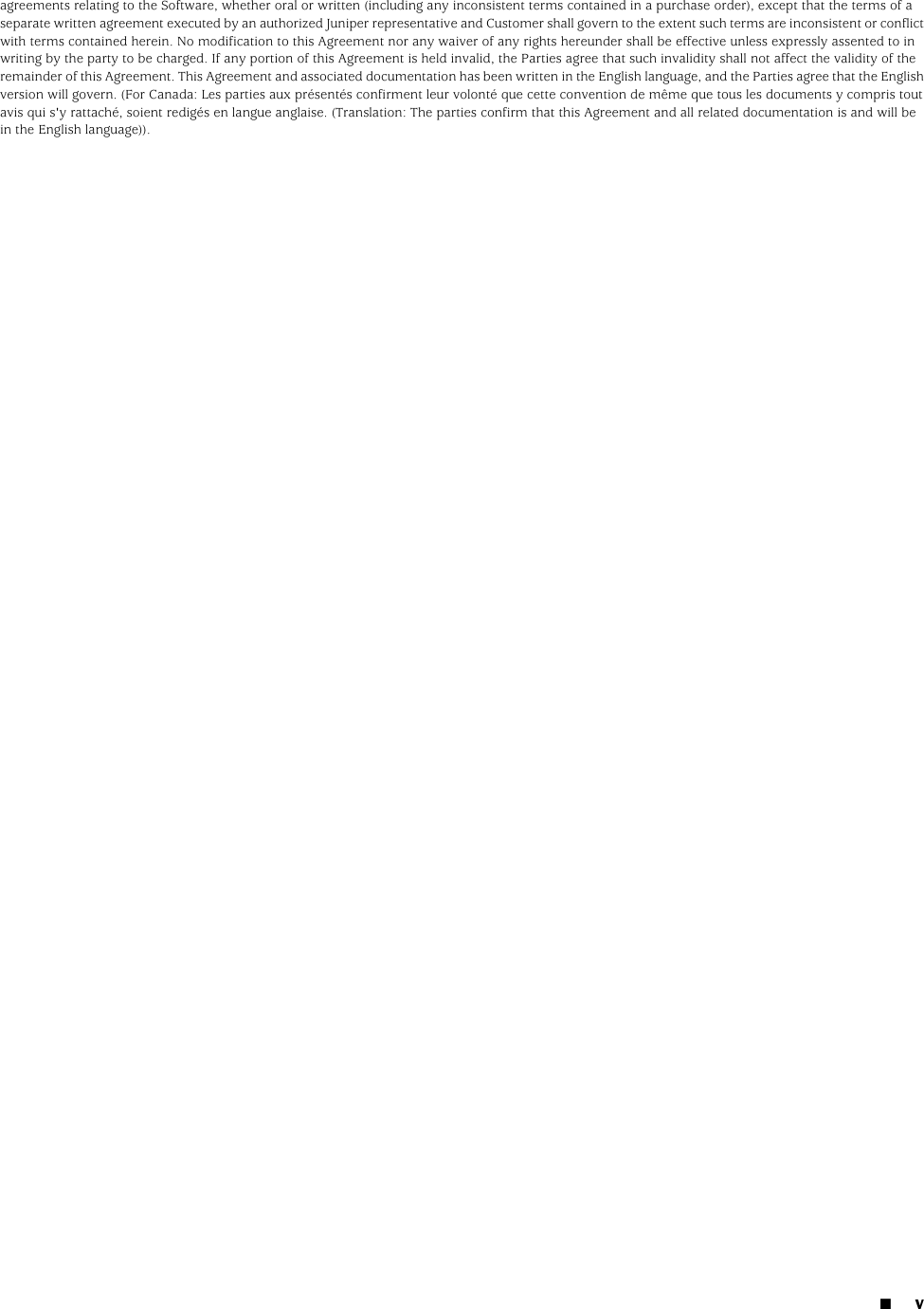 agreements relating to the Software, whether oral or written (including any inconsistent terms contained in a purchase order), except that the terms of aseparate written agreement executed by an authorized Juniper representative and Customer shall govern to the extent such terms are inconsistent or conflictwith terms contained herein. No modification to this Agreement nor any waiver of any rights hereunder shall be effective unless expressly assented to inwriting by the party to be charged. If any portion of this Agreement is held invalid, the Parties agree that such invalidity shall not affect the validity of theremainder of this Agreement. This Agreement and associated documentation has been written in the English language, and the Parties agree that the Englishversion will govern. (For Canada: Les parties aux présentés confirment leur volonté que cette convention de même que tous les documents y compris toutavis qui s&apos;y rattaché, soient redigés en langue anglaise. (Translation: The parties confirm that this Agreement and all related documentation is and will bein the English language)).■v