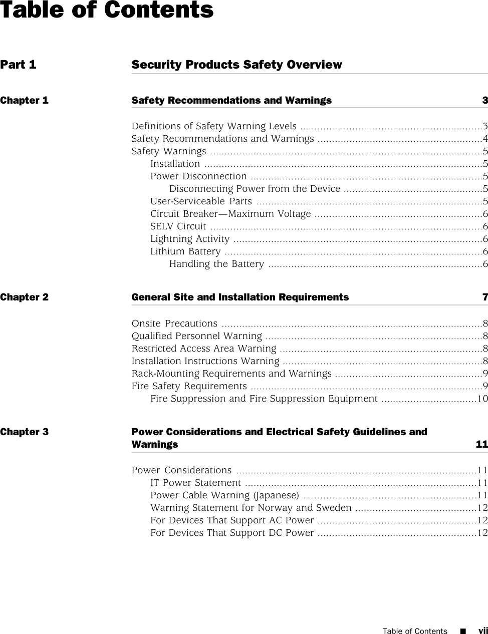 Table of ContentsPart 1 Security Products Safety OverviewChapter 1 Safety Recommendations and Warnings 3Definitions of Safety Warning Levels ...............................................................3Safety Recommendations and Warnings .........................................................4Safety Warnings ..............................................................................................5Installation ................................................................................................5Power Disconnection ................................................................................5Disconnecting Power from the Device ................................................5User-Serviceable Parts ..............................................................................5Circuit Breaker—Maximum Voltage ..........................................................6SELV Circuit ..............................................................................................6Lightning Activity ......................................................................................6Lithium Battery .........................................................................................6Handling the Battery ..........................................................................6Chapter 2 General Site and Installation Requirements 7Onsite Precautions ..........................................................................................8Qualified Personnel Warning ...........................................................................8Restricted Access Area Warning ......................................................................8Installation Instructions Warning .....................................................................8Rack-Mounting Requirements and Warnings ...................................................9Fire Safety Requirements ................................................................................9Fire Suppression and Fire Suppression Equipment .................................10Chapter 3 Power Considerations and Electrical Safety Guidelines andWarnings 11Power Considerations ...................................................................................11IT Power Statement ................................................................................11Power Cable Warning (Japanese) ............................................................11Warning Statement for Norway and Sweden ..........................................12For Devices That Support AC Power .......................................................12For Devices That Support DC Power .......................................................12Table of Contents ■vii