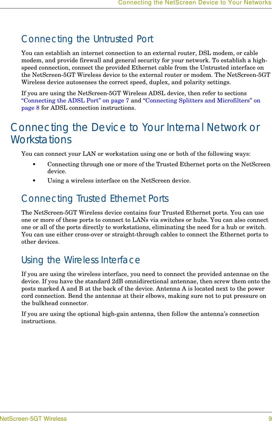 Connecting the NetScreen Device to Your NetworksNetScreen-5GT Wireless 9Connecting the Untrusted PortYou can establish an internet connection to an external router, DSL modem, or cable modem, and provide firewall and general security for your network. To establish a high-speed connection, connect the provided Ethernet cable from the Untrusted interface on the NetScreen-5GT Wireless device to the external router or modem. The NetScreen-5GT Wireless device autosenses the correct speed, duplex, and polarity settings.If you are using the NetScreen-5GT Wireless ADSL device, then refer to sections “Connecting the ADSL Port” on page 7 and “Connecting Splitters and Microfilters” on page 8 for ADSL connection instructions.Connecting the Device to Your Internal Network or WorkstationsYou can connect your LAN or workstation using one or both of the following ways:•Connecting through one or more of the Trusted Ethernet ports on the NetScreen device.•Using a wireless interface on the NetScreen device.Connecting Trusted Ethernet PortsThe NetScreen-5GT Wireless device contains four Trusted Ethernet ports. You can use one or more of these ports to connect to LANs via switches or hubs. You can also connect one or all of the ports directly to workstations, eliminating the need for a hub or switch. You can use either cross-over or straight-through cables to connect the Ethernet ports to other devices.Using the Wireless InterfaceIf you are using the wireless interface, you need to connect the provided antennae on the device. If you have the standard 2dB omnidirectional antennae, then screw them onto the posts marked A and B at the back of the device. Antenna A is located next to the power cord connection. Bend the antennae at their elbows, making sure not to put pressure on the bulkhead connector. If you are using the optional high-gain antenna, then follow the antenna’s connection instructions.