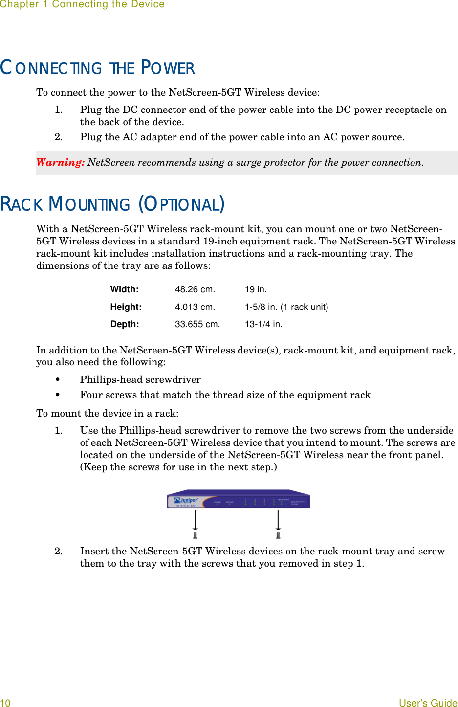 Chapter 1 Connecting the Device10 User’s GuideCONNECTING THE POWERTo connect the power to the NetScreen-5GT Wireless device:1. Plug the DC connector end of the power cable into the DC power receptacle on the back of the device.2. Plug the AC adapter end of the power cable into an AC power source.RACK MOUNTING (OPTIONAL)With a NetScreen-5GT Wireless rack-mount kit, you can mount one or two NetScreen-5GT Wireless devices in a standard 19-inch equipment rack. The NetScreen-5GT Wireless rack-mount kit includes installation instructions and a rack-mounting tray. The dimensions of the tray are as follows:In addition to the NetScreen-5GT Wireless device(s), rack-mount kit, and equipment rack, you also need the following:•Phillips-head screwdriver•Four screws that match the thread size of the equipment rackTo mount the device in a rack:1. Use the Phillips-head screwdriver to remove the two screws from the underside of each NetScreen-5GT Wireless device that you intend to mount. The screws are located on the underside of the NetScreen-5GT Wireless near the front panel. (Keep the screws for use in the next step.)2. Insert the NetScreen-5GT Wireless devices on the rack-mount tray and screw them to the tray with the screws that you removed in step 1.Warning: NetScreen recommends using a surge protector for the power connection.Width: 48.26 cm. 19 in. Height: 4.013 cm. 1-5/8 in. (1 rack unit)Depth: 33.655 cm. 13-1/4 in.