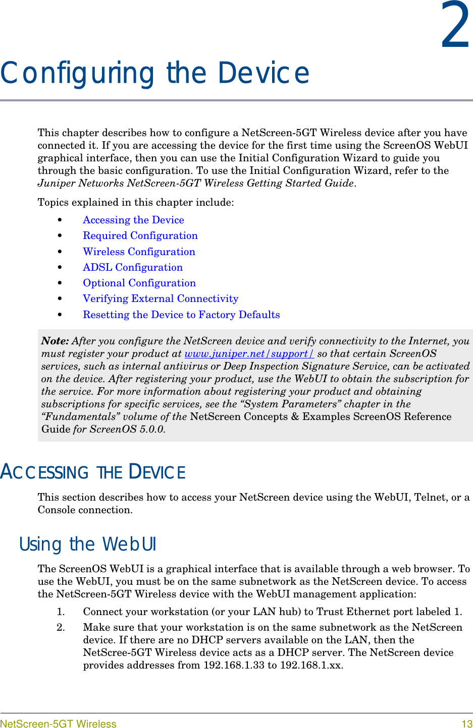 NetScreen-5GT Wireless 132Chapter 2Configuring the DeviceThis chapter describes how to configure a NetScreen-5GT Wireless device after you have connected it. If you are accessing the device for the first time using the ScreenOS WebUI graphical interface, then you can use the Initial Configuration Wizard to guide you through the basic configuration. To use the Initial Configuration Wizard, refer to the Juniper Networks NetScreen-5GT Wireless Getting Started Guide.Topics explained in this chapter include:•Accessing the Device•Required Configuration•Wireless Configuration•ADSL Configuration•Optional Configuration•Verifying External Connectivity•Resetting the Device to Factory DefaultsACCESSING THE DEVICEThis section describes how to access your NetScreen device using the WebUI, Telnet, or a Console connection.Using the WebUIThe ScreenOS WebUI is a graphical interface that is available through a web browser. To use the WebUI, you must be on the same subnetwork as the NetScreen device. To access the NetScreen-5GT Wireless device with the WebUI management application:1. Connect your workstation (or your LAN hub) to Trust Ethernet port labeled 1.2. Make sure that your workstation is on the same subnetwork as the NetScreen device. If there are no DHCP servers available on the LAN, then the NetScree-5GT Wireless device acts as a DHCP server. The NetScreen device provides addresses from 192.168.1.33 to 192.168.1.xx.Note: After you configure the NetScreen device and verify connectivity to the Internet, you must register your product at www.juniper.net/support/ so that certain ScreenOS services, such as internal antivirus or Deep Inspection Signature Service, can be activated on the device. After registering your product, use the WebUI to obtain the subscription for the service. For more information about registering your product and obtaining subscriptions for specific services, see the “System Parameters” chapter in the “Fundamentals” volume of the NetScreen Concepts &amp; Examples ScreenOS Reference Guide for ScreenOS 5.0.0.