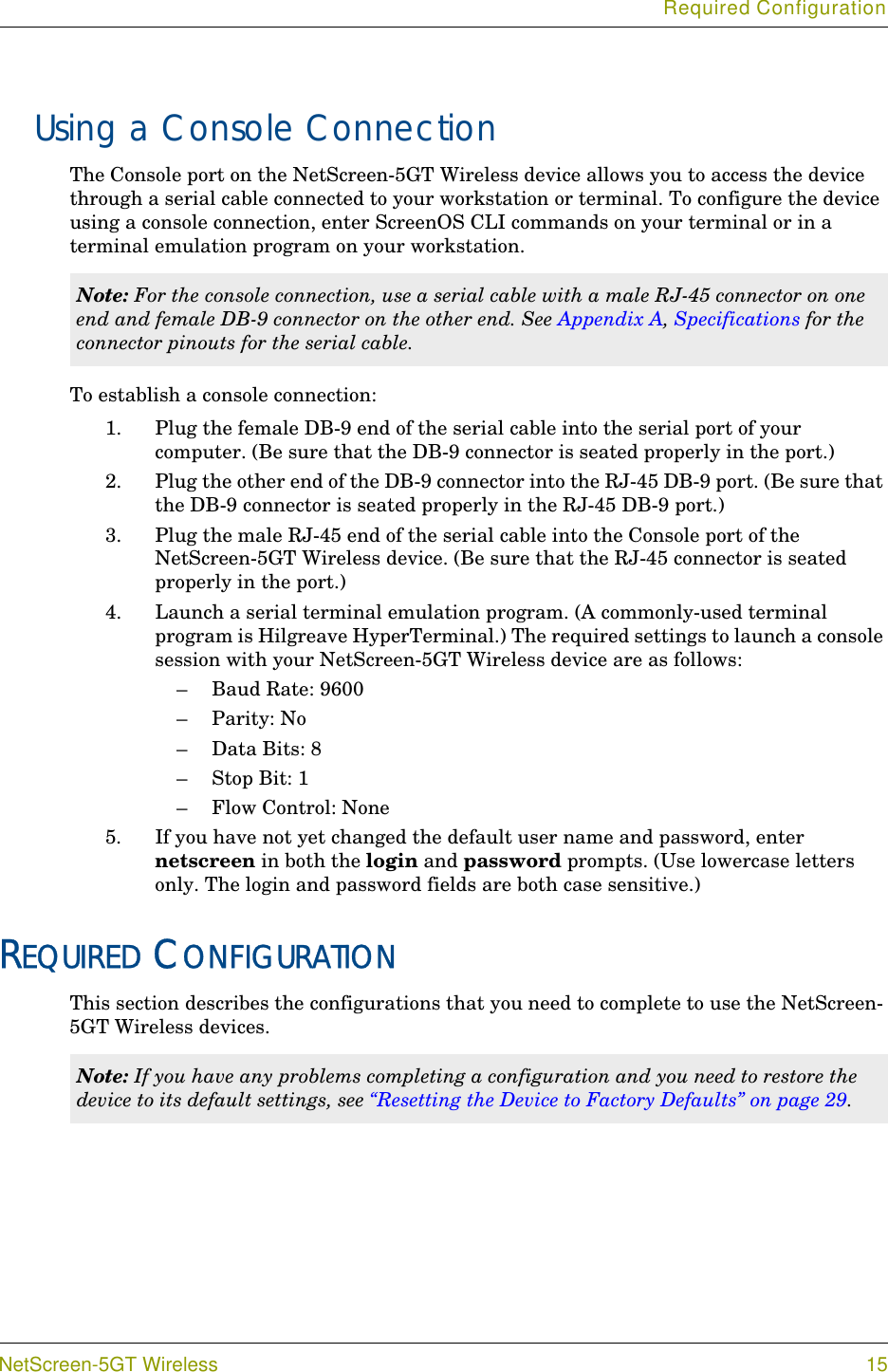 Required ConfigurationNetScreen-5GT Wireless 15Using a Console ConnectionThe Console port on the NetScreen-5GT Wireless device allows you to access the device through a serial cable connected to your workstation or terminal. To configure the device using a console connection, enter ScreenOS CLI commands on your terminal or in a terminal emulation program on your workstation.To establish a console connection:1. Plug the female DB-9 end of the serial cable into the serial port of your computer. (Be sure that the DB-9 connector is seated properly in the port.)2. Plug the other end of the DB-9 connector into the RJ-45 DB-9 port. (Be sure that the DB-9 connector is seated properly in the RJ-45 DB-9 port.)3. Plug the male RJ-45 end of the serial cable into the Console port of the NetScreen-5GT Wireless device. (Be sure that the RJ-45 connector is seated properly in the port.) 4. Launch a serial terminal emulation program. (A commonly-used terminal program is Hilgreave HyperTerminal.) The required settings to launch a console session with your NetScreen-5GT Wireless device are as follows:– Baud Rate: 9600–Parity: No– Data Bits: 8–Stop Bit: 1– Flow Control: None5. If you have not yet changed the default user name and password, enter netscreen in both the login and password prompts. (Use lowercase letters only. The login and password fields are both case sensitive.)REQUIRED CONFIGURATIONThis section describes the configurations that you need to complete to use the NetScreen-5GT Wireless devices.Note: For the console connection, use a serial cable with a male RJ-45 connector on one end and female DB-9 connector on the other end. See Appendix A, Specifications for the connector pinouts for the serial cable.Note: If you have any problems completing a configuration and you need to restore the device to its default settings, see “Resetting the Device to Factory Defaults” on page 29.