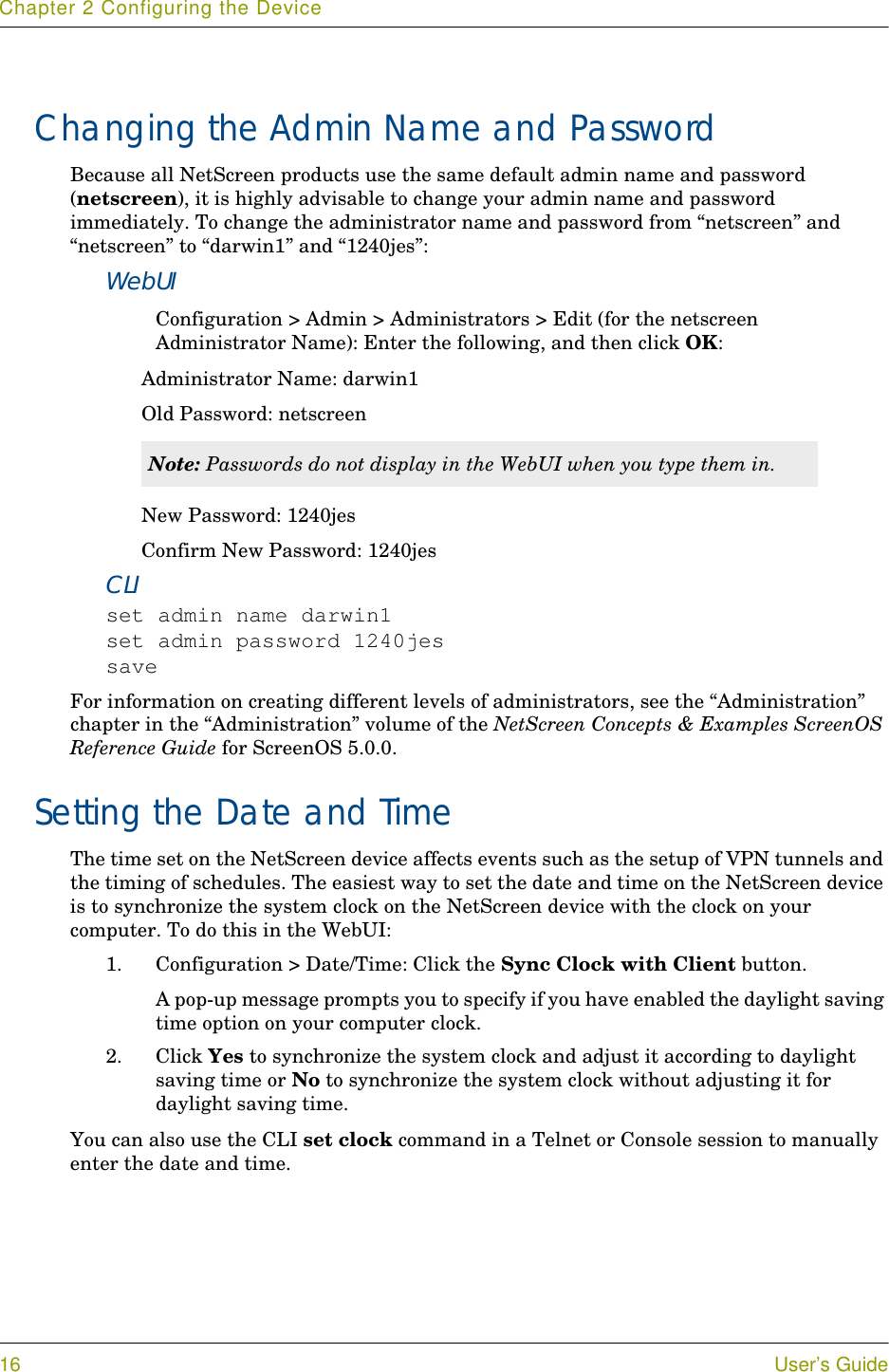 Chapter 2 Configuring the Device16 User’s GuideChanging the Admin Name and PasswordBecause all NetScreen products use the same default admin name and password (netscreen), it is highly advisable to change your admin name and password immediately. To change the administrator name and password from “netscreen” and “netscreen” to “darwin1” and “1240jes”:WebUIConfiguration &gt; Admin &gt; Administrators &gt; Edit (for the netscreen Administrator Name): Enter the following, and then click OK:Administrator Name: darwin1Old Password: netscreenNew Password: 1240jesConfirm New Password: 1240jesCLIset admin name darwin1set admin password 1240jessaveFor information on creating different levels of administrators, see the “Administration” chapter in the “Administration” volume of the NetScreen Concepts &amp; Examples ScreenOS Reference Guide for ScreenOS 5.0.0.Setting the Date and TimeThe time set on the NetScreen device affects events such as the setup of VPN tunnels and the timing of schedules. The easiest way to set the date and time on the NetScreen device is to synchronize the system clock on the NetScreen device with the clock on your computer. To do this in the WebUI:1. Configuration &gt; Date/Time: Click the Sync Clock with Client button.A pop-up message prompts you to specify if you have enabled the daylight saving time option on your computer clock.2. Click Yes to synchronize the system clock and adjust it according to daylight saving time or No to synchronize the system clock without adjusting it for daylight saving time.You can also use the CLI set clock command in a Telnet or Console session to manually enter the date and time.Note: Passwords do not display in the WebUI when you type them in. 