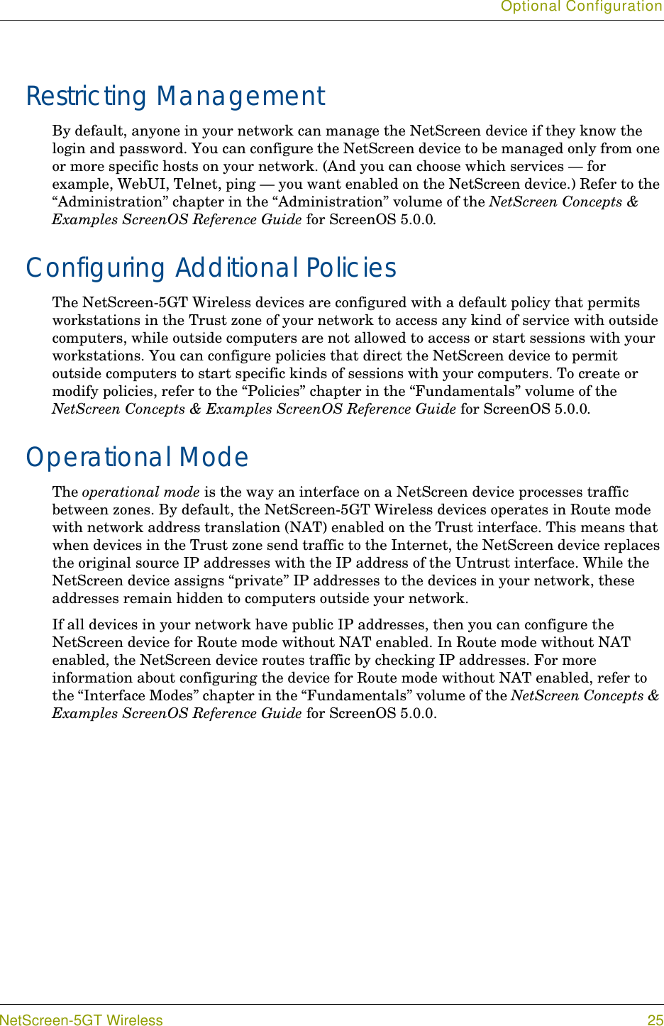 Optional ConfigurationNetScreen-5GT Wireless 25Restricting ManagementBy default, anyone in your network can manage the NetScreen device if they know the login and password. You can configure the NetScreen device to be managed only from one or more specific hosts on your network. (And you can choose which services — for example, WebUI, Telnet, ping — you want enabled on the NetScreen device.) Refer to the “Administration” chapter in the “Administration” volume of the NetScreen Concepts &amp; Examples ScreenOS Reference Guide for ScreenOS 5.0.0.Configuring Additional PoliciesThe NetScreen-5GT Wireless devices are configured with a default policy that permits workstations in the Trust zone of your network to access any kind of service with outside computers, while outside computers are not allowed to access or start sessions with your workstations. You can configure policies that direct the NetScreen device to permit outside computers to start specific kinds of sessions with your computers. To create or modify policies, refer to the “Policies” chapter in the “Fundamentals” volume of the NetScreen Concepts &amp; Examples ScreenOS Reference Guide for ScreenOS 5.0.0.Operational ModeThe operational mode is the way an interface on a NetScreen device processes traffic between zones. By default, the NetScreen-5GT Wireless devices operates in Route mode with network address translation (NAT) enabled on the Trust interface. This means that when devices in the Trust zone send traffic to the Internet, the NetScreen device replaces the original source IP addresses with the IP address of the Untrust interface. While the NetScreen device assigns “private” IP addresses to the devices in your network, these addresses remain hidden to computers outside your network.If all devices in your network have public IP addresses, then you can configure the NetScreen device for Route mode without NAT enabled. In Route mode without NAT enabled, the NetScreen device routes traffic by checking IP addresses. For more information about configuring the device for Route mode without NAT enabled, refer to the “Interface Modes” chapter in the “Fundamentals” volume of the NetScreen Concepts &amp; Examples ScreenOS Reference Guide for ScreenOS 5.0.0.