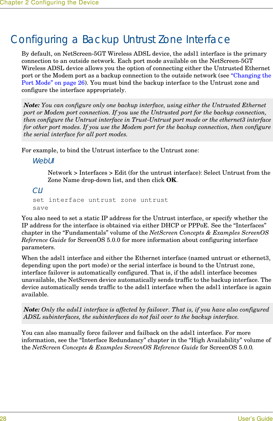Chapter 2 Configuring the Device28 User’s GuideConfiguring a Backup Untrust Zone InterfaceBy default, on NetScreen-5GT Wireless ADSL device, the adsl1 interface is the primary connection to an outside network. Each port mode available on the NetScreen-5GT Wireless ADSL device allows you the option of connecting either the Untrusted Ethernet port or the Modem port as a backup connection to the outside network (see “Changing the Port Mode” on page 26). You must bind the backup interface to the Untrust zone and configure the interface appropriately.For example, to bind the Untrust interface to the Untrust zone:WebUINetwork &gt; Interfaces &gt; Edit (for the untrust interface): Select Untrust from the Zone Name drop-down list, and then click OK.CLIset interface untrust zone untrustsaveYou also need to set a static IP address for the Untrust interface, or specify whether the IP address for the interface is obtained via either DHCP or PPPoE. See the “Interfaces” chapter in the “Fundamentals” volume of the NetScreen Concepts &amp; Examples ScreenOS Reference Guide for ScreenOS 5.0.0 for more information about configuring interface parameters.When the adsl1 interface and either the Ethernet interface (named untrust or ethernet3, depending upon the port mode) or the serial interface is bound to the Untrust zone, interface failover is automatically configured. That is, if the adsl1 interface becomes unavailable, the NetScreen device automatically sends traffic to the backup interface. The device automatically sends traffic to the adsl1 interface when the adsl1 interface is again available.You can also manually force failover and failback on the adsl1 interface. For more information, see the “Interface Redundancy” chapter in the “High Availability” volume of the NetScreen Concepts &amp; Examples ScreenOS Reference Guide for ScreenOS 5.0.0.Note: You can configure only one backup interface, using either the Untrusted Ethernet port or Modem port connection. If you use the Untrusted port for the backup connection, then configure the Untrust interface in Trust-Untrust port mode or the ethernet3 interface for other port modes. If you use the Modem port for the backup connection, then configure the serial interface for all port modes.Note: Only the adsl1 interface is affected by failover. That is, if you have also configured ADSL subinterfaces, the subinterfaces do not fail over to the backup interface.