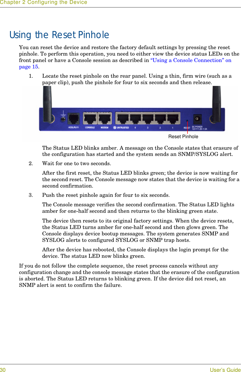 Chapter 2 Configuring the Device30 User’s GuideUsing the Reset PinholeYou can reset the device and restore the factory default settings by pressing the reset pinhole. To perform this operation, you need to either view the device status LEDs on the front panel or have a Console session as described in “Using a Console Connection” on page 15.1. Locate the reset pinhole on the rear panel. Using a thin, firm wire (such as a paper clip), push the pinhole for four to six seconds and then release.The Status LED blinks amber. A message on the Console states that erasure of the configuration has started and the system sends an SNMP/SYSLOG alert.2. Wait for one to two seconds.After the first reset, the Status LED blinks green; the device is now waiting for the second reset. The Console message now states that the device is waiting for a second confirmation.3. Push the reset pinhole again for four to six seconds.The Console message verifies the second confirmation. The Status LED lights amber for one-half second and then returns to the blinking green state. The device then resets to its original factory settings. When the device resets, the Status LED turns amber for one-half second and then glows green. The Console displays device bootup messages. The system generates SNMP and SYSLOG alerts to configured SYSLOG or SNMP trap hosts.After the device has rebooted, the Console displays the login prompt for the device. The status LED now blinks green.If you do not follow the complete sequence, the reset process cancels without any configuration change and the console message states that the erasure of the configuration is aborted. The Status LED returns to blinking green. If the device did not reset, an SNMP alert is sent to confirm the failure.Reset Pinhole