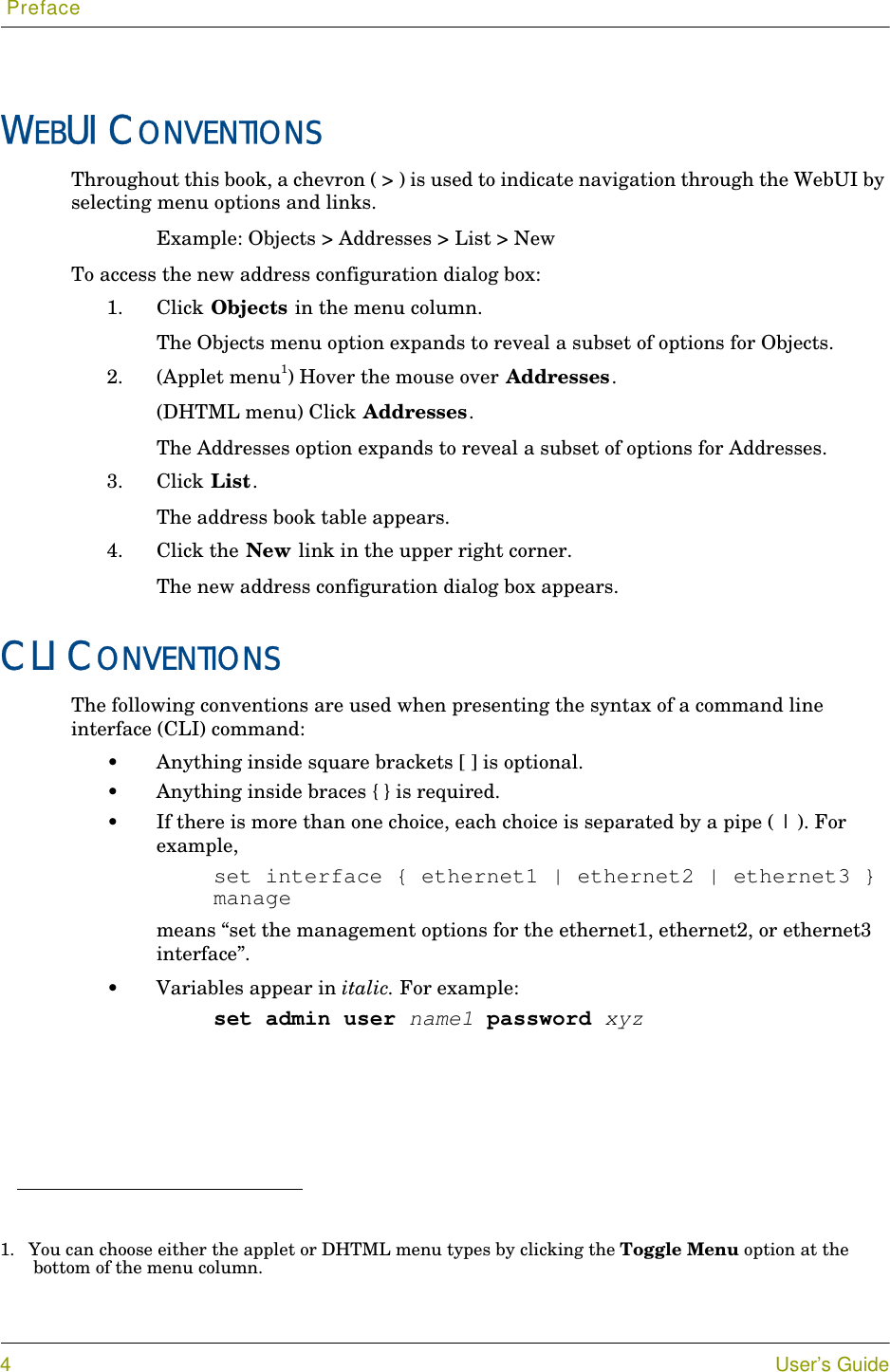  Preface4User’s GuideWEBUI CONVENTIONSThroughout this book, a chevron ( &gt; ) is used to indicate navigation through the WebUI by selecting menu options and links.Example: Objects &gt; Addresses &gt; List &gt; NewTo access the new address configuration dialog box:1. Click Objects in the menu column.The Objects menu option expands to reveal a subset of options for Objects.2. (Applet menu1) Hover the mouse over Addresses.(DHTML menu) Click Addresses.The Addresses option expands to reveal a subset of options for Addresses.3. Click List.The address book table appears.4. Click the New link in the upper right corner.The new address configuration dialog box appears.CLI CONVENTIONSThe following conventions are used when presenting the syntax of a command line interface (CLI) command:•Anything inside square brackets [ ] is optional.•Anything inside braces { } is required.•If there is more than one choice, each choice is separated by a pipe ( | ). For example,set interface { ethernet1 | ethernet2 | ethernet3 } managemeans “set the management options for the ethernet1, ethernet2, or ethernet3 interface”.•Variables appear in italic. For example:set admin user name1 password xyz1. You can choose either the applet or DHTML menu types by clicking the Toggle Menu option at the bottom of the menu column.