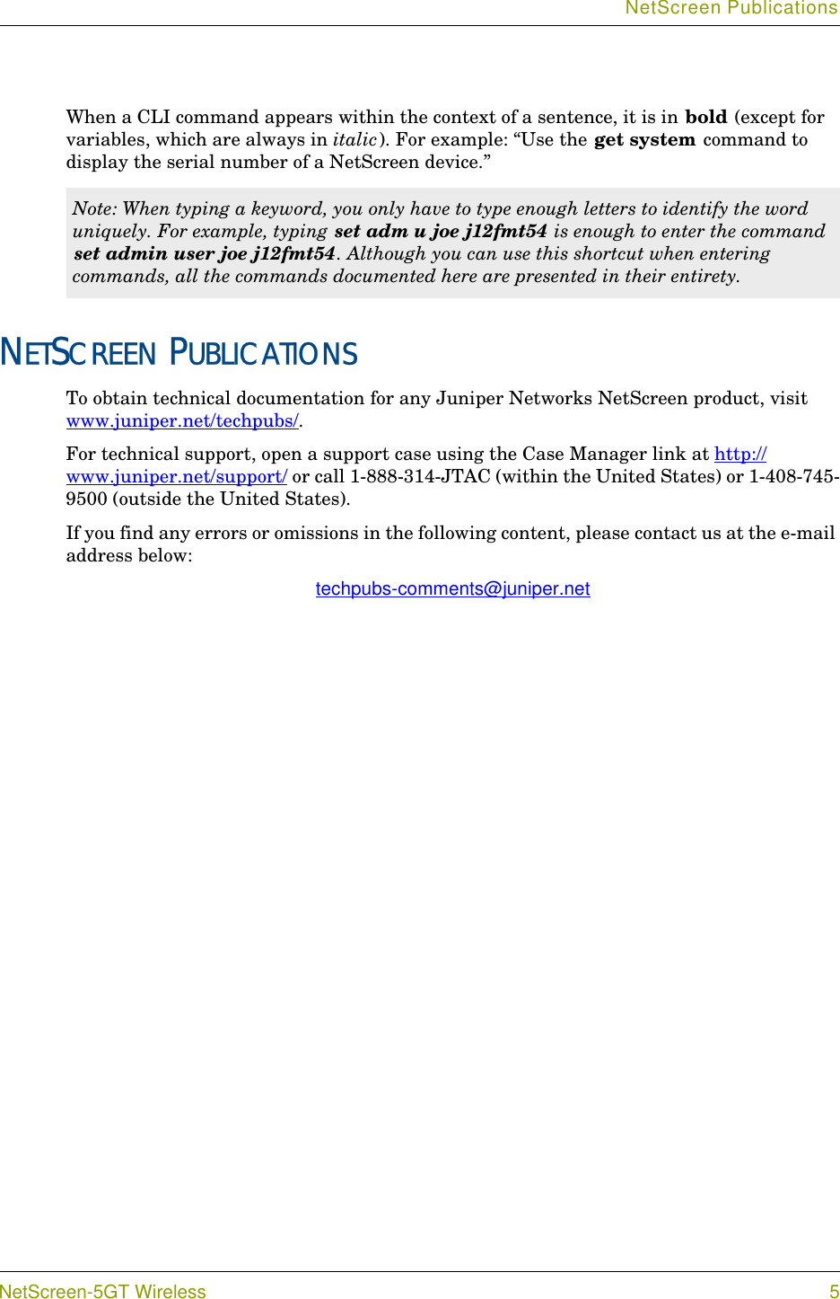 NetScreen PublicationsNetScreen-5GT Wireless 5When a CLI command appears within the context of a sentence, it is in bold (except for variables, which are always in italic). For example: “Use the get system command to display the serial number of a NetScreen device.”NETSCREEN PUBLICATIONSTo obtain technical documentation for any Juniper Networks NetScreen product, visit www.juniper.net/techpubs/.For technical support, open a support case using the Case Manager link at http://www.juniper.net/support/ or call 1-888-314-JTAC (within the United States) or 1-408-745-9500 (outside the United States).If you find any errors or omissions in the following content, please contact us at the e-mail address below:techpubs-comments@juniper.netNote: When typing a keyword, you only have to type enough letters to identify the word uniquely. For example, typing set adm u joe j12fmt54 is enough to enter the command set admin user joe j12fmt54. Although you can use this shortcut when entering commands, all the commands documented here are presented in their entirety.