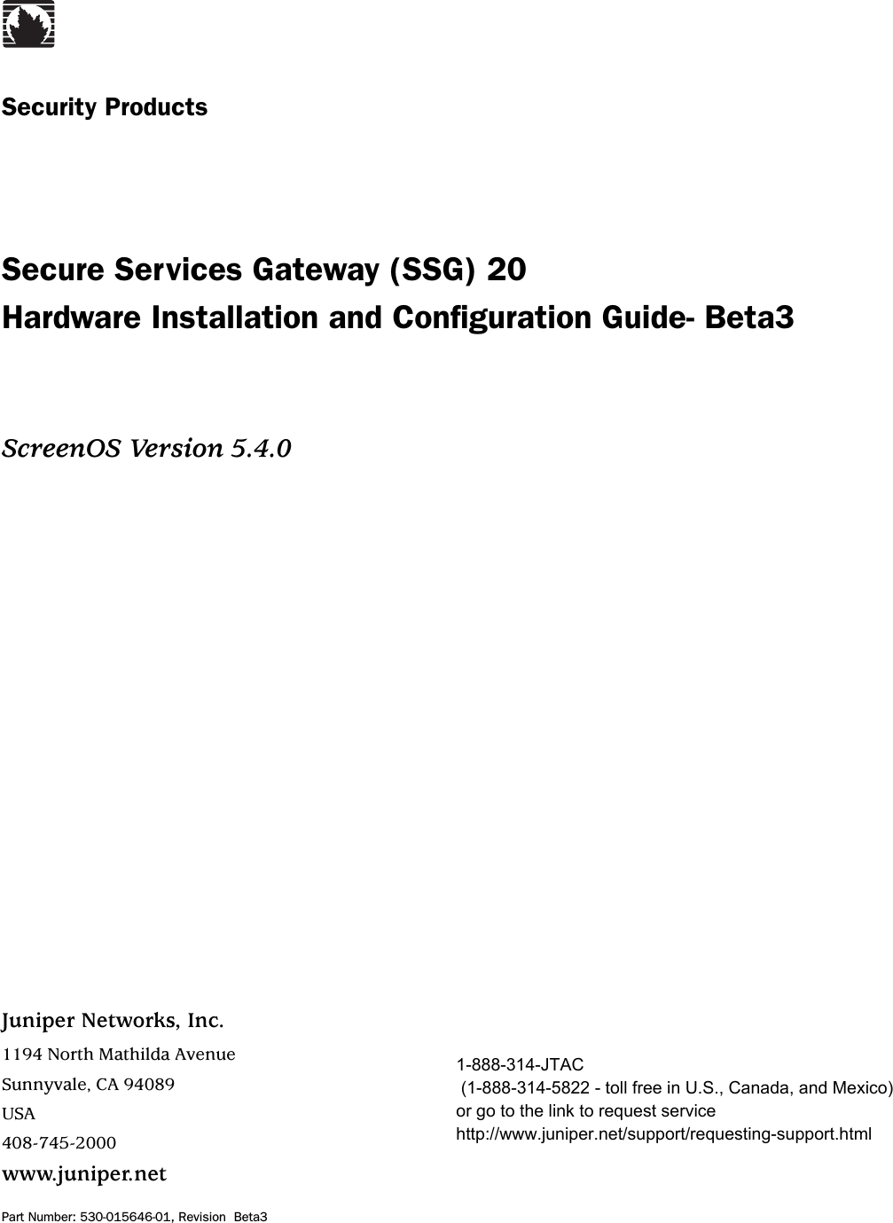 Juniper Networks, Inc.1194 North Mathilda AvenueSunnyvale, CA 94089USA408-745-2000www.juniper.netPart Number: 530-015646-01, Revision  Beta3Security ProductsSecure Services Gateway (SSG) 20Hardware Installation and Configuration Guide- Beta3ScreenOS Version 5.4.01-888-314-JTAC (1-888-314-5822 - toll free in U.S., Canada, and Mexico) or go to the link to request service http://www.juniper.net/support/requesting-support.html