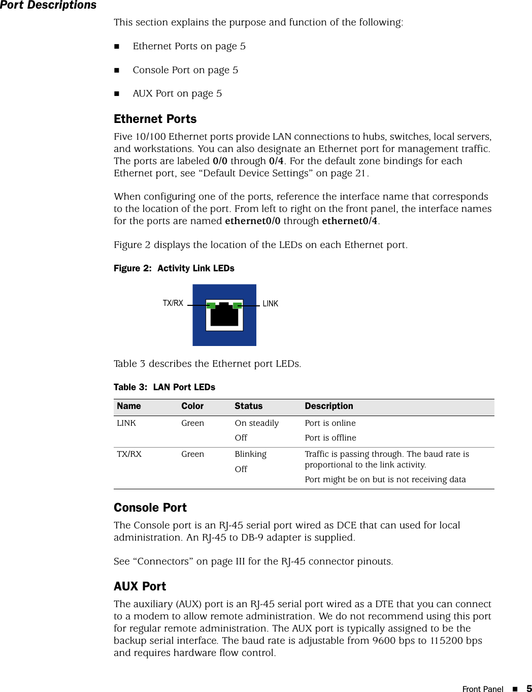 Front Panel 5Port DescriptionsThis section explains the purpose and function of the following:Ethernet Ports on page 5Console Port on page 5AUX Port on page 5Ethernet PortsFive 10/100 Ethernet ports provide LAN connections to hubs, switches, local servers, and workstations. You can also designate an Ethernet port for management traffic. The ports are labeled 0/0 through 0/4. For the default zone bindings for each Ethernet port, see “Default Device Settings” on page 21.When configuring one of the ports, reference the interface name that corresponds to the location of the port. From left to right on the front panel, the interface names for the ports are named ethernet0/0 through ethernet0/4.Figure 2 displays the location of the LEDs on each Ethernet port.Figure 2:  Activity Link LEDsTable 3 describes the Ethernet port LEDs.Table 3:  LAN Port LEDsConsole PortThe Console port is an RJ-45 serial port wired as DCE that can used for local administration. An RJ-45 to DB-9 adapter is supplied. See “Connectors” on page III for the RJ-45 connector pinouts.AUX PortThe auxiliary (AUX) port is an RJ-45 serial port wired as a DTE that you can connect to a modem to allow remote administration. We do not recommend using this port for regular remote administration. The AUX port is typically assigned to be the backup serial interface. The baud rate is adjustable from 9600 bps to 115200 bps and requires hardware flow control.Name Color Status DescriptionLINK Green On steadilyOffPort is onlinePort is offlineTX/RX Green BlinkingOffTraffic is passing through. The baud rate is proportional to the link activity.Port might be on but is not receiving dataLINKTX/RX