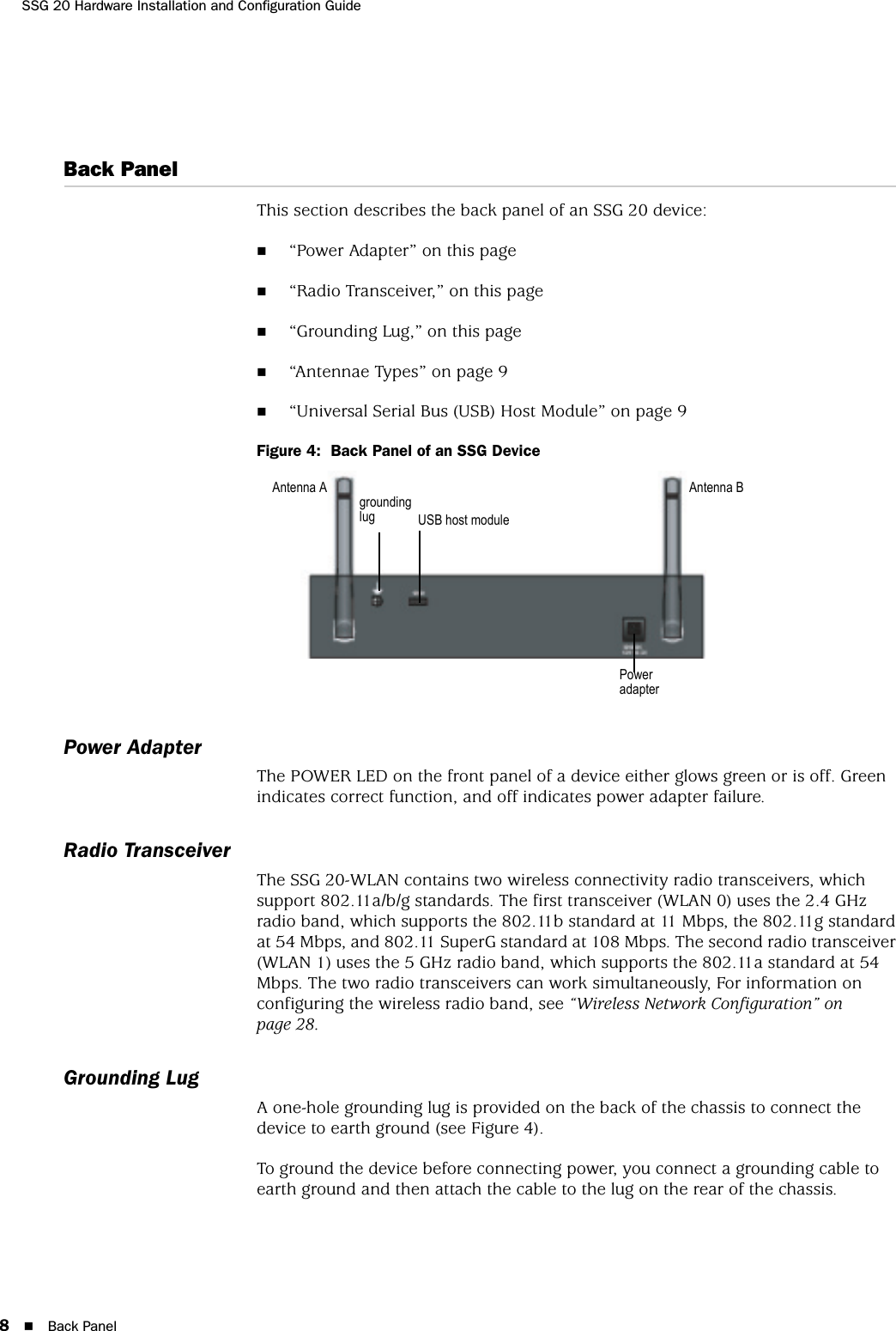 SSG 20 Hardware Installation and Configuration Guide8Back PanelBack PanelThis section describes the back panel of an SSG 20 device:“Power Adapter” on this page“Radio Transceiver,” on this page“Grounding Lug,” on this page“Antennae Types” on page 9“Universal Serial Bus (USB) Host Module” on page 9Figure 4:  Back Panel of an SSG DevicePower AdapterThe POWER LED on the front panel of a device either glows green or is off. Green indicates correct function, and off indicates power adapter failure.Radio TransceiverThe SSG 20-WLAN contains two wireless connectivity radio transceivers, which support 802.11a/b/g standards. The first transceiver (WLAN 0) uses the 2.4 GHz radio band, which supports the 802.11b standard at 11 Mbps, the 802.11g standard at 54 Mbps, and 802.11 SuperG standard at 108 Mbps. The second radio transceiver (WLAN 1) uses the 5 GHz radio band, which supports the 802.11a standard at 54 Mbps. The two radio transceivers can work simultaneously, For information on configuring the wireless radio band, see “Wireless Network Configuration” on page 28.Grounding LugA one-hole grounding lug is provided on the back of the chassis to connect the device to earth ground (see Figure 4). To ground the device before connecting power, you connect a grounding cable to earth ground and then attach the cable to the lug on the rear of the chassis.Power adapterUSB host modulegrounding lugAntenna A Antenna B