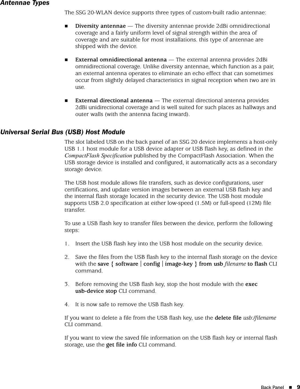 Back Panel 9Antennae TypesThe SSG 20-WLAN device supports three types of custom-built radio antennae:Diversity antennae — The diversity antennae provide 2dBi omnidirectional coverage and a fairly uniform level of signal strength within the area of coverage and are suitable for most installations. this type of antennae are shipped with the device.External omnidirectional antenna — The external antenna provides 2dBi omnidirectional coverage. Unlike diversity antennae, which function as a pair, an external antenna operates to eliminate an echo effect that can sometimes occur from slightly delayed characteristics in signal reception when two are in use. External directional antenna — The external directional antenna provides 2dBi unidirectional coverage and is well suited for such places as hallways and outer walls (with the antenna facing inward).Universal Serial Bus (USB) Host ModuleThe slot labeled USB on the back panel of an SSG 20 device implements a host-only USB 1.1 host module for a USB device adapter or USB flash key, as defined in the CompactFlash Specification published by the CompactFlash Association. When the USB storage device is installed and configured, it automatically acts as a secondary storage device. The USB host module allows file transfers, such as device configurations, user certifications, and update version images between an external USB flash key and the internal flash storage located in the security device. The USB host module supports USB 2.0 specification at either low-speed (1.5M) or full-speed (12M) file transfer.To use a USB flash key to transfer files between the device, perform the following steps:1. Insert the USB flash key into the USB host module on the security device.2. Save the files from the USB flash key to the internal flash storage on the device with the save { software | config | image-key } from usb filename to flash CLI command.3. Before removing the USB flash key, stop the host module with the exec usb-device stop CLI command.4. It is now safe to remove the USB flash key.If you want to delete a file from the USB flash key, use the delete file usb:/filename CLI command.If you want to view the saved file information on the USB flash key or internal flash storage, use the get file info CLI command.